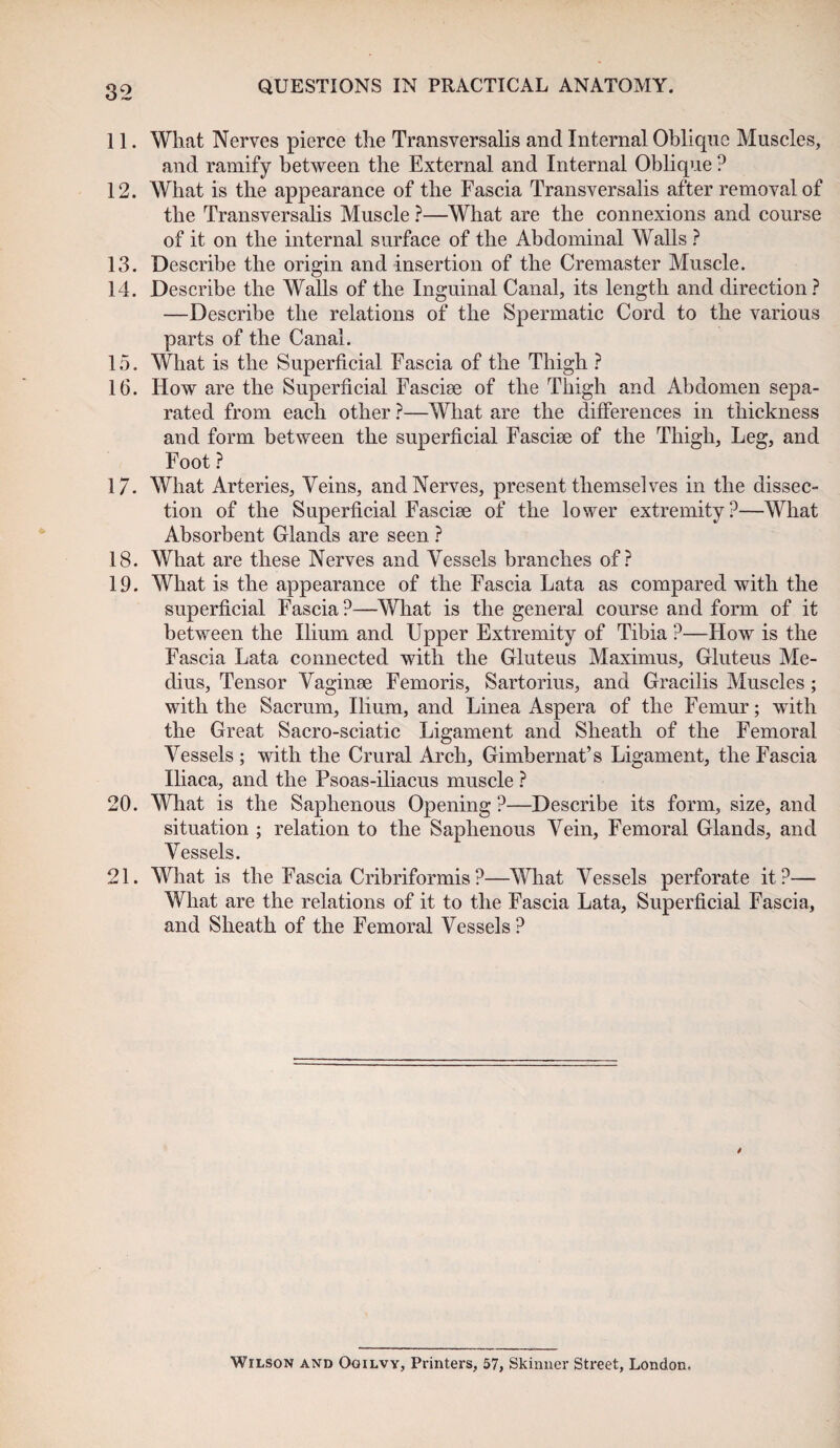 11. What Nerves pierce the Transversalis and Internal Oblique Muscles, and ramify between the External and Internal Oblique ? 12. What is the appearance of the Fascia Transversalis after removal of the Transversalis Muscle ?—What are the connexions and course of it on the internal surface of the Abdominal Walls ? 13. Describe the origin and insertion of the Cremaster Muscle. 14. Describe the Walls of the Inguinal Canal, its length and direction? —Describe the relations of the Spermatic Cord to the various parts of the Canal. 15. What is the Superficial Fascia of the Thigh ? 16. How are the Superficial Fascise of the Thigh and Abdomen sepa¬ rated from each other ?—What are the differences in thickness and form between the superficial Fasciae of the Thigh, Leg, and Foot ? 17. What Arteries, Veins, and Nerves, present themselves in the dissec¬ tion of the Superficial Fasciae of the lower extremity?—What Absorbent Glands are seen ? 18. What are these Nerves and Vessels branches of? 19. What is the appearance of the Fascia Lata as compared with the superficial Fascia?—What is the general course and form of it between the Ilium and Upper Extremity of Tibia ?—How is the Fascia Lata connected with the Gluteus Maximus, Gluteus Me- dius, Tensor Vaginae Femoris, Sartorius, and Gracilis Muscles; with the Sacrum, Ilium, and Linea Aspera of the Femur; with the Great Sacro-sciatic Ligament and Sheath of the Femoral Vessels ; with the Crural Arch, Gimbernat’s Ligament, the Fascia Iliaca, and the Psoas-iliacus muscle ? 20. What is the Saphenous Opening ?—Describe its form, size, and situation ; relation to the Saphenous Vein, Femoral Glands, and Vessels. 21. What is the Fascia Cribriformis?—What Vessels perforate it?— What are the relations of it to the Fascia Lata, Superficial Fascia, and Sheath of the Femoral Vessels ? / Wilson and Ogilvy, Printers, 57, Skinner Street, London,