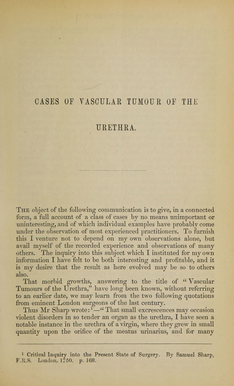 CASES OF VASCULAR TUMOUR OF THE URETHRA. The object of the following communication is to give, in a connected form, a full account of a class of cases by no means unimportant or uninteresting, and of which individual examples have probably come under the observation of most experienced practitioners. To furnish this I venture not to depend on my own observations alone, but avail myself of the recorded experience and observations of many others. The inquiry into this subject which I instituted for my own information I have felt to be both interesting and profitable, and it is my desire that the result as here evolved may be so to others also. That morbid growths, answering to the title of 66 Vascular Tumours of the Urethra,” have long been known, without referring to an earlier date, we may learn from the two following quotations from eminent London surgeons of the last century. Thus Mr Sharp wrote:1—u That small excrescences may occasion violent disorders in so tender an organ as the urethra, I have seen a notable instance in the urethra of a virgin, where they grew in small quantity upon the orifice of the meatus urinarius, and for many 1 Critical Inquiry into the Present State of Surgery. By Samuel Sharp, F.R.S. London, 1750. p. 168.