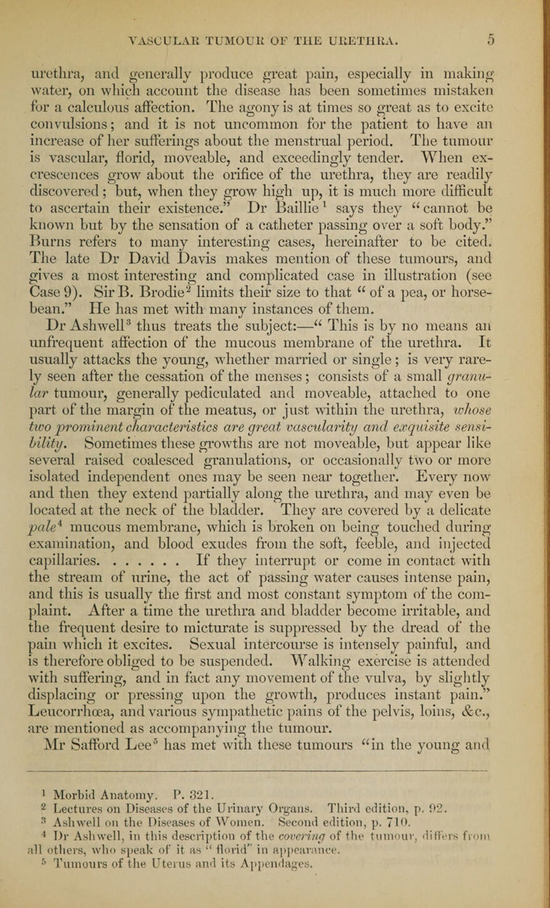 urethra, and generally produce great pain, especially in making water, on which account the disease has been sometimes mistaken for a calculous affection. The agony is at times so great as to excite convulsions; and it is not uncommon for the patient to have an increase of her sufferings about the menstrual period. The tumour is vascular, florid, moveable, and exceedingly tender. When ex¬ crescences grow about the orifice of the urethra, they are readily discovered; but, when they grow high up, it is much more difficult to ascertain their existence.” Dr Baillie1 says they u cannot be known but by the sensation of a catheter passing over a soft body.” Burns refers to many interesting cases, hereinafter to be cited. The late Dr David Davis makes mention of these tumours, and gives a most interesting and complicated case in illustration (see Case 9). Sir B. Brodie2 limits their size to that “ of a pea, or horse- bean.” He has met with many instances of them. Dr Ashwell3 4 thus treats the subject:—“ This is by no means an unfrequent affection of the mucous membrane of the urethra. It usually attacks the young, whether married or single; is very rare¬ ly seen after the cessation of the menses; consists of a small granu¬ lar tumour, generally pediculated and moveable, attached to one part of the margin of the meatus, or just within the urethra, whose two prominent characteristics are great vascularity and exquisite sensi¬ bility. Sometimes these growths are not moveable, but appear like several raised coalesced granulations, or occasionally two or more isolated independent ones may be seen near together. Every now and then they extend partially along the urethra, and may even be located at the neck of the bladder. They are covered by a delicate pale4 mucous membrane, which is broken on being touched during examination, and blood exudes from the soft, feeble, and injected capillaries. If they interrupt or come in contact with the stream of urine, the act of passing water causes intense pain, and this is usually the first and most constant symptom of the com¬ plaint. After a time the urethra and bladder become irritable, and the frequent desire to micturate is suppressed by the dread of the pain which it excites. Sexual intercourse is intensely painful, and is therefore obliged to be suspended. Walking exercise is attended with suffering, and in fact any movement of the vulva, by slightly displacing or pressing upon the growth, produces instant pain.” Leucorrhoea, and various sympathetic pains of the pelvis, loins, &c., are mentioned as accompanying the tumour. Mr Safford Lee5 has met with these tumours “in the young and 1 Morbid Anatomy. P. 321. 2 Lectures on Diseases of the Urinary Organs. Third edition, p. 02. 3 Ashwell on the Diseases of Women. Second edition, p. 710. 4 Dr Ashwell, in this description of the covering of the tumour, differs from all others, who speak of it as “ florid” in appearance. 5 Tumours of the Uterus and its Appendages.