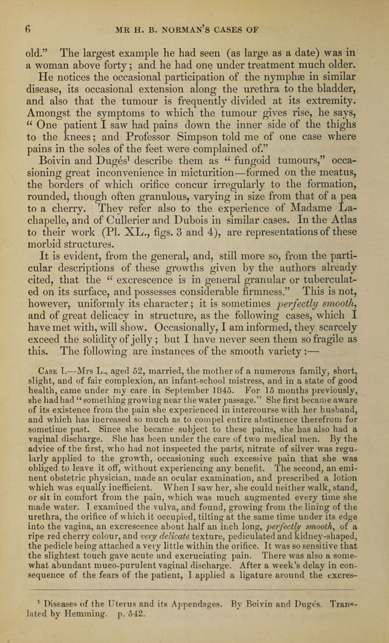 old.” The largest example he had seen (as large as a date) was in a woman above forty; and he had one under treatment much older. He notices the occasional participation of the nymphaa in similar disease, its occasional extension along the urethra to the bladder, and also that the tumour is frequently divided at its extremity. Amongst the symptoms to which the tumour gives rise, he says, u One patient I saw had pains down the inner side of the thighs to the knees; and Professor Simpson told me of one case where pains in the soles of the feet were complained of.” Boivin and Duges1 describe them as u fungoid tumours,” occa¬ sioning great inconvenience in micturition—formed on the meatus, the borders of which orifice concur irregularly to the formation, rounded, though often granulous, varying in size from that of a pea to a cherry. They refer also to the experience of Madame La- chapelle, and of Cullerier and Dubois in similar cases. In the Atlas to their work (PI. XL., figs. 3 and 4), are representations of these morbid structures. It is evident, from the general, and, still more so, from the parti¬ cular descriptions of these growths given by the authors already cited, that the “ excrescence is in general granular or tuberculat- ed on its surface, and possesses considerable firmness.” This is not, however, uniformly its character; it is sometimes perfectly smooth, and of great delicacy in structure, as the following cases, which I have met with, will show. Occasionally, I am informed, they scarcely exceed the solidity of jelly ; but I have never seen them so fragile as this. The following are instances of the smooth variety :— Case I.—Mrs L., aged 52, married, the mother of a numerous family, short, slight, and of fair complexion, an infant-school mistress, and in a state of good health, came under my care in September 1845. For 15 months previously, she hadhad “ something growing near the water passage.” She first became aware of its existence from the pain she experienced in intercourse with her husband, and which has increased so much as to compel entire abstinence therefrom for sometime past. Since she became subject to these pains, she has also had a vaginal discharge. She has been under the care of two medical men. By the advice of the first, who had not inspected the parts, nitrate of silver was regu¬ larly applied to the growth, occasioning such excessive pain that she was obliged to leave it off, without experiencing any benefit. The second, an emi¬ nent obstetric physician, made an ocular examination, and prescribed a lotion which was equally inefficient. When I saw her, she could neither walk, stand, or sit in comfort from the pain, which was much augmented every time she made water. 1 examined the vulva, and found, growing from the lining of the urethra, the orifice of which it occupied, tilting at the same time under its edge into the vagina, an excrescence about half an inch long, perfectly smooth, of a ripe red cherry colour, and very delicate texture, pediculated and kidney-shaped, the pedicle being attached a very little within the orifice. It was so sensitive that the slightest touch gave acute and excruciating pain. There was also a some¬ what abundant muco-purulent vaginal discharge. After a week’s delay in con¬ sequence of the fears of the patient, I applied a ligature around the excres- 1 Diseases of the Uterus and its Appendages. By Boivin and Duges. Trans¬ lated by Hemming, p. 542.