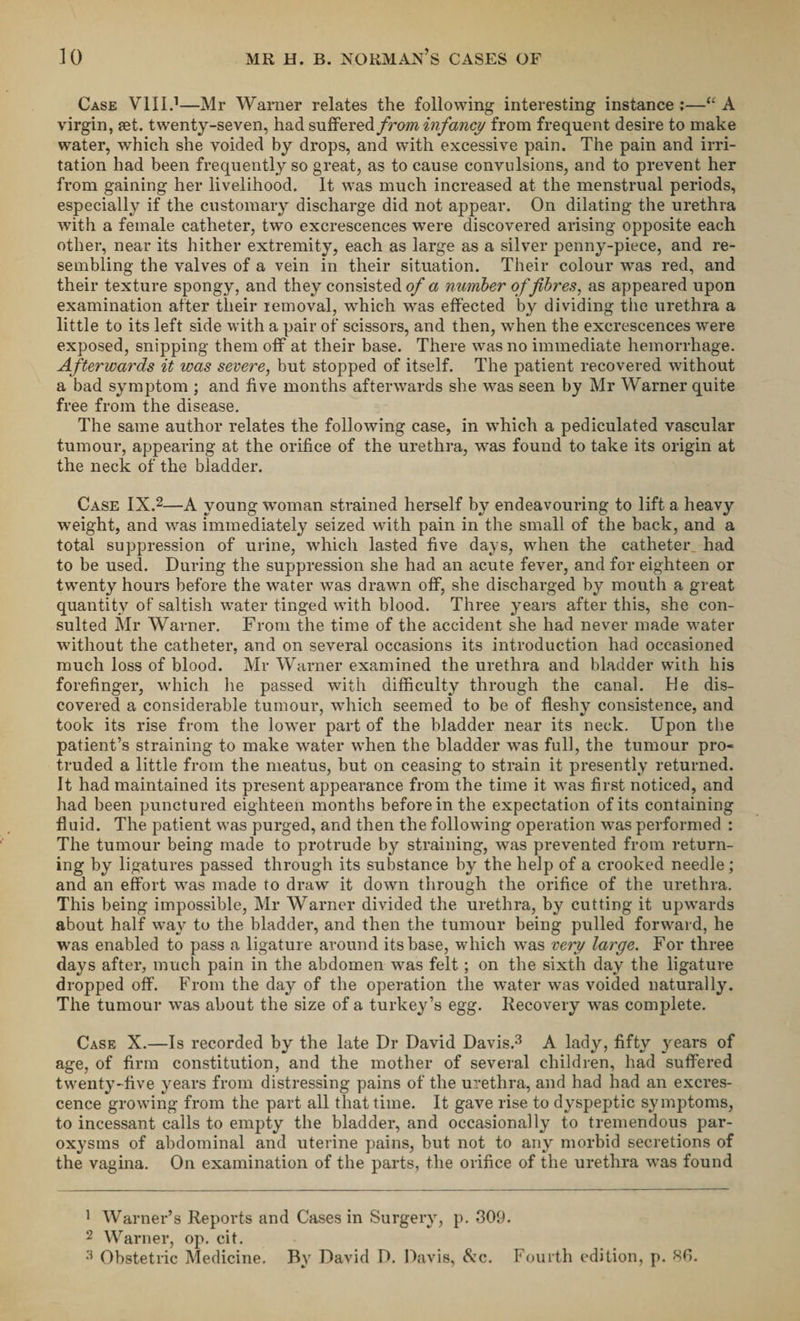 Case VIII.1—Mr Warner relates the following interesting instance ;—iC A virgin, set. twenty-seven, had suffered from infancy from frequent desire to make water, which she voided by drops, and with excessive pain. The pain and irri¬ tation had been frequently so great, as to cause convulsions, and to prevent her from gaining her livelihood. It was much increased at the menstrual periods, especially if the customary discharge did not appear. On dilating the urethra with a female catheter, two excrescences were discovered arising opposite each other, near its hither extremity, each as large as a silver penny-piece, and re¬ sembling the valves of a vein in their situation. Their colour was red, and their texture spongy, and they consisted of a number of fibres, as appeared upon examination after their removal, which was effected bv dividing the urethra a little to its left side with a pair of scissors, and then, when the excrescences were exposed, snipping them off at their base. There was no immediate hemorrhage. Afterwards it was severe, but stopped of itself. The patient recovered without a bad symptom ; and five months afterwards she was seen by Mr Warner quite free from the disease. The same author relates the following case, in which a pediculated vascular tumour, appearing at the orifice of the urethra, was found to take its origin at the neck of the bladder. Case IX.2—A young woman strained herself by endeavouring to lift a heavy weight, and was immediately seized with pain in the small of the back, and a total suppression of urine, which lasted five days, when the catheter, had to be used. During the suppression she had an acute fever, and for eighteen or twenty hours before the water was drawn off, she discharged by mouth a great quantity of saltish water tinged with blood. Three years after this, she con¬ sulted Mr Warner. From the time of the accident she had never made water without the catheter, and on several occasions its introduction had occasioned much loss of blood. Mr Warner examined the urethra and bladder with his forefinger, which lie passed with difficulty through the canal. He dis¬ covered a considerable tumour, which seemed to be of fleshy consistence, and took its rise from the lower part of the bladder near its neck. Upon the patient’s straining to make water when the bladder was full, the tumour pro¬ truded a little from the meatus, but on ceasing to strain it presently returned. It had maintained its present appearance from the time it was first noticed, and had been punctured eighteen months before in the expectation of its containing fluid. The patient was purged, and then the following operation was performed : The tumour being made to protrude by straining, was prevented from return¬ ing by ligatures passed through its substance by the help of a crooked needle; and an effort was made to draw it down through the orifice of the urethra. This being impossible, Mr Warner divided the urethra, by cutting it upwards about half way to the bladder, and then the tumour being pulled forward, he was enabled to pass a ligature around its base, which was very large. For three days after, much pain in the abdomen was felt; on the sixth day the ligature dropped off. From the day of the operation the water was voided naturally. The tumour was about the size of a turkey’s egg. Recovery was complete. Case X.—Is recorded by the late Dr David Davis.3 A lady, fifty years of age, of firm constitution, and the mother of several children, had suffered twenty-five years from distressing pains of the urethra, and had had an excres¬ cence growing from the part all that time. It gave rise to dyspeptic symptoms, to incessant calls to empty the bladder, and occasionally to tremendous par¬ oxysms of abdominal and uterine pains, but not to any morbid secretions of the vagina. On examination of the parts, the orifice of the urethra was found 1 Warner’s Reports and Cases in Surgery, p. 309. 2 Warner, op. cit. 3 Obstetric Medicine. By David D. Davis, &amp;c. Fourth edition, p. 80.