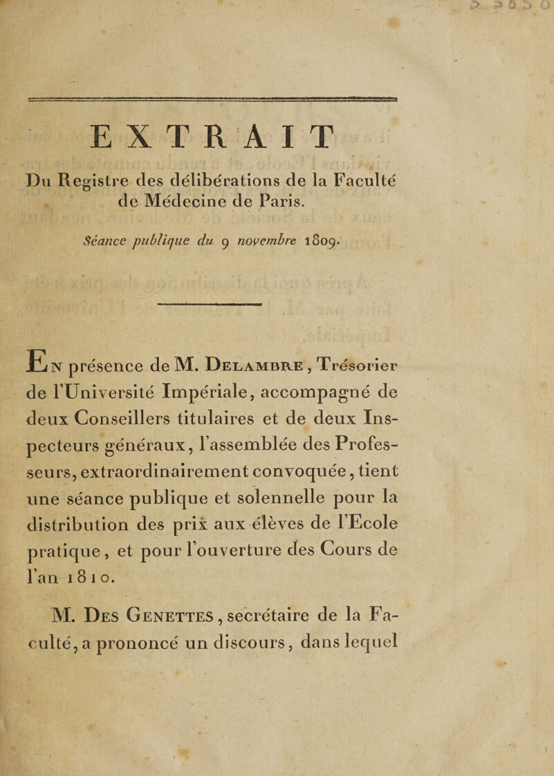 EXTRAIT Du Registre des délibérations de la Faculté de Médecine de Paris. Séance publique du g novembre 1809. En présence de M. Delambre , Trésorier de rUniversité Impériale, accompagné de deux Conseillers titulaires et de deux Ins¬ pecteurs généraux, l’assemblée des Profes¬ seurs, extraordinairement convoquée, tient une séance publique et solennelle pour la distribution des prix aux élèves de l’Ecole pratique , et pour l’ouverture des Cours de l’an 1810. M. Des Genettes , secrétaire de la Fa¬ culté, a prononcé un discours, dans lequel