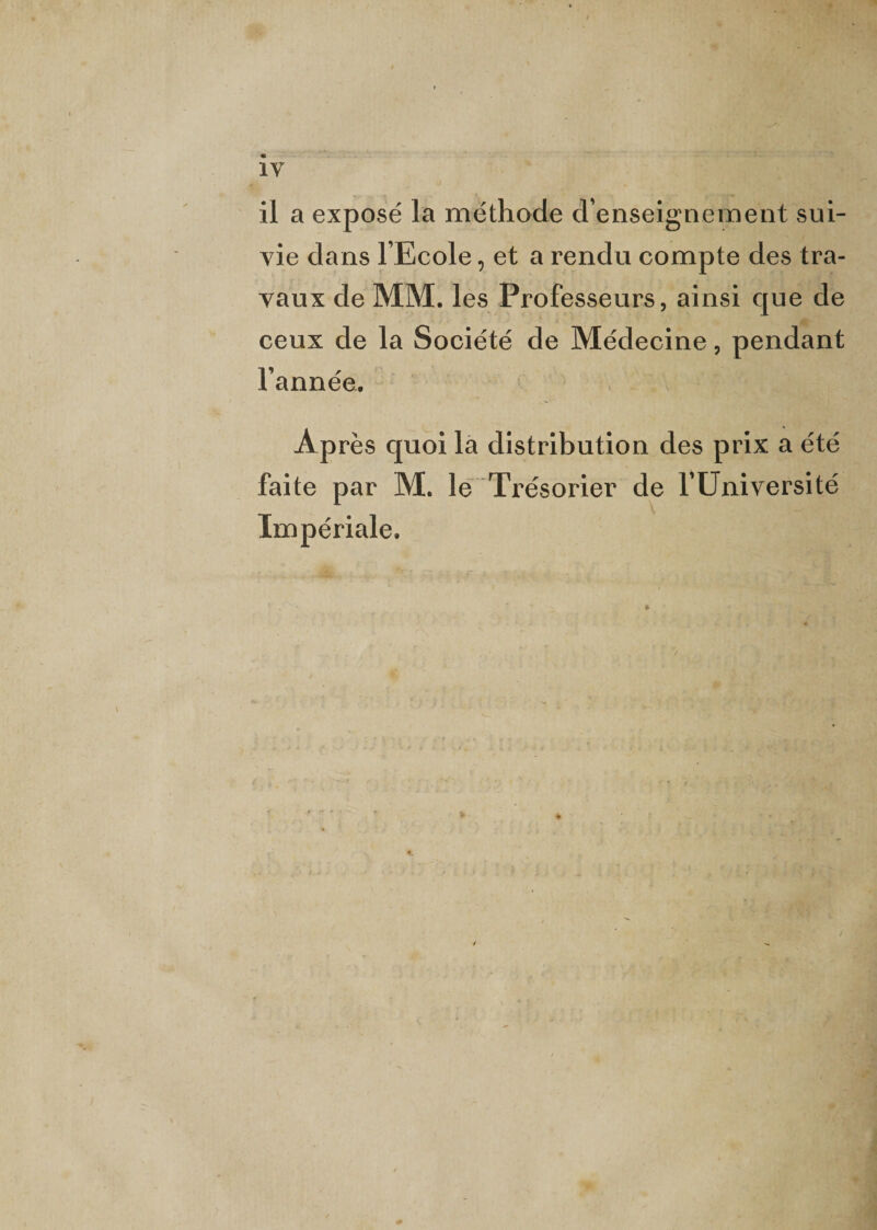 il a exposé la méthode d’enseignement sui¬ vie dans l’Ecole, et a rendu compte des tra¬ vaux de MM. les Professeurs, ainsi que de ceux de la Société de Médecine, pendant l’année. Après quoi la distribution des prix a été faite par M. le Trésorier de l’Université Impériale.