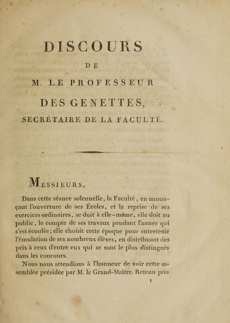 DISCOURS DE M. LE PROFESSEUR DES GENETTES, * SECRÉTAIRE DE LA FACULTÉ, * Messieurs, Dans cette séance solennelle, la Faculté , en annon¬ çant l’ouverture de ses Écoles, et la reprise de ses exercices ordinaires, se doit à elle-meme, elle doit au public, le compte de ses travaux pendant l’année qui s’est écoulée ; elle choisit cette époque pour entretenir l’émulation de ses nombreux élèves, en distribuant des prix à ceux d’entre eux qui se sont le plus distingués dans les concours. Nous nous attendions à l’honneur de voir cette as¬ semblée présidée par M. le Grand-Maître. Retenu près l \ 1
