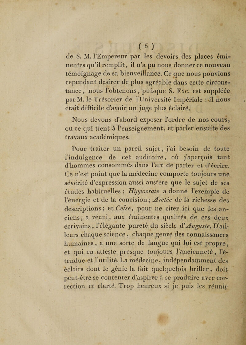 de S. M. l’Empereur par les devoirs des places émi¬ nentes qu’il remplit, il n’a pu nous donner ce nouveau témoignage de sa bienveillance. Ce que nous pouvions cependant desirer de plus agréable dans cette circons¬ tance, nous l’obtenons, puisque S. Exc. est suppléée parM. le Trésorier de l’Université Impériale : il nous était difficile d’avoir un juge plus éclairé, Nous devons d’abord exposer l’ordre de nos cours, ou ce qui tient à l’enseignement, et parler ensuite des travaux académiques. Pour traiter un pareil sujet, j’ai besoin de toute l’indulgence de cet auditoire, où j’aperçois tant d’hommes consommés dans l’art de parler et d’écrire. Ce n’est point que la médecine comporte toujours une sévérité d’expression aussi austère que le sujet de ses études habituelles : Hippocrate a donné l’exepnple de l’énergie et de la concision; Aretée de la richesse des descriptions; et Celse, pour ne citer ici que les an¬ ciens, a réuni, aux éminentes qualités de ces deux écrivains, l’élégante pureté du siècle &amp; Auguste. D’ail¬ leurs chaque science , chaque genre des connaissances humaines , a une sorte de langue qui lui est propre, et qui en atteste presque toujours J’ancienneté, l’é¬ tendue et l’utilité. La médecine, indépendamment des éclairs dont le génie la fait quelquefois briller, doit peut-être se contenter d’aspirer à se produire avec cor¬ rection et clarté. Trop heureux si je puis les réunir
