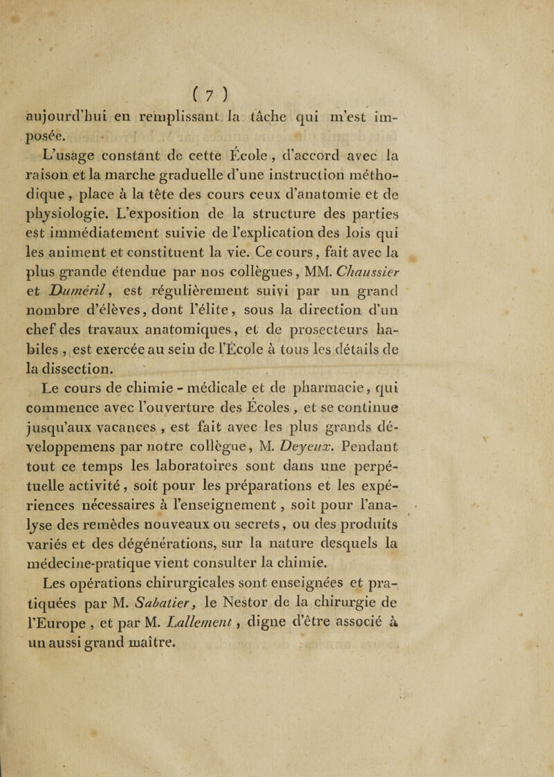 aujourd’hui en remplissant. la tâche qui m’est im¬ posée. L’usage constant de cette École , d’accord avec la raison et la marche graduelle d’une instruction métho¬ dique , place à la tête des cours ceux d’anatomie et de physiologie. L’exposition de la structure des parties est immédiatement suivie de l’explication des lois qui les animent et constituent la vie. Ce cours, fait avec la plus grande étendue par nos collègues, MM. Chaussier et Duméril, est régulièrement suivi par un grand nombre d’élèves, dont l’élite, sous la direction d’un chef des travaux anatomiques, et de prosecteurs ha¬ biles , est exercée au sein de l’École à tous les détails de la dissection. Le cours de chimie - médicale et de pharmacie, qui commence avec l’ouverture des Ecoles , et se continue jusqu’aux vacances , est fait avec les plus grands clé- veloppemens par notre collègue, M. Deyeux. Pendant tout ce temps les laboratoires sont dans une perpé¬ tuelle activité, soit pour les préparations et les expé¬ riences nécessaires à l’enseignement, soit pour l’ana- ljse des remèdes nouveaux ou secrets, ou des produits variés et des dégénérations, sur la nature desquels la médecine-pratique vient consulter la chimie. Les opérations chirurgicales sont enseignées et pra¬ tiquées par M. Sabatier, le Nestor de la chirurgie de l’Europe , et par M. Lallement, digne d’être associé à un aussi grand maître.