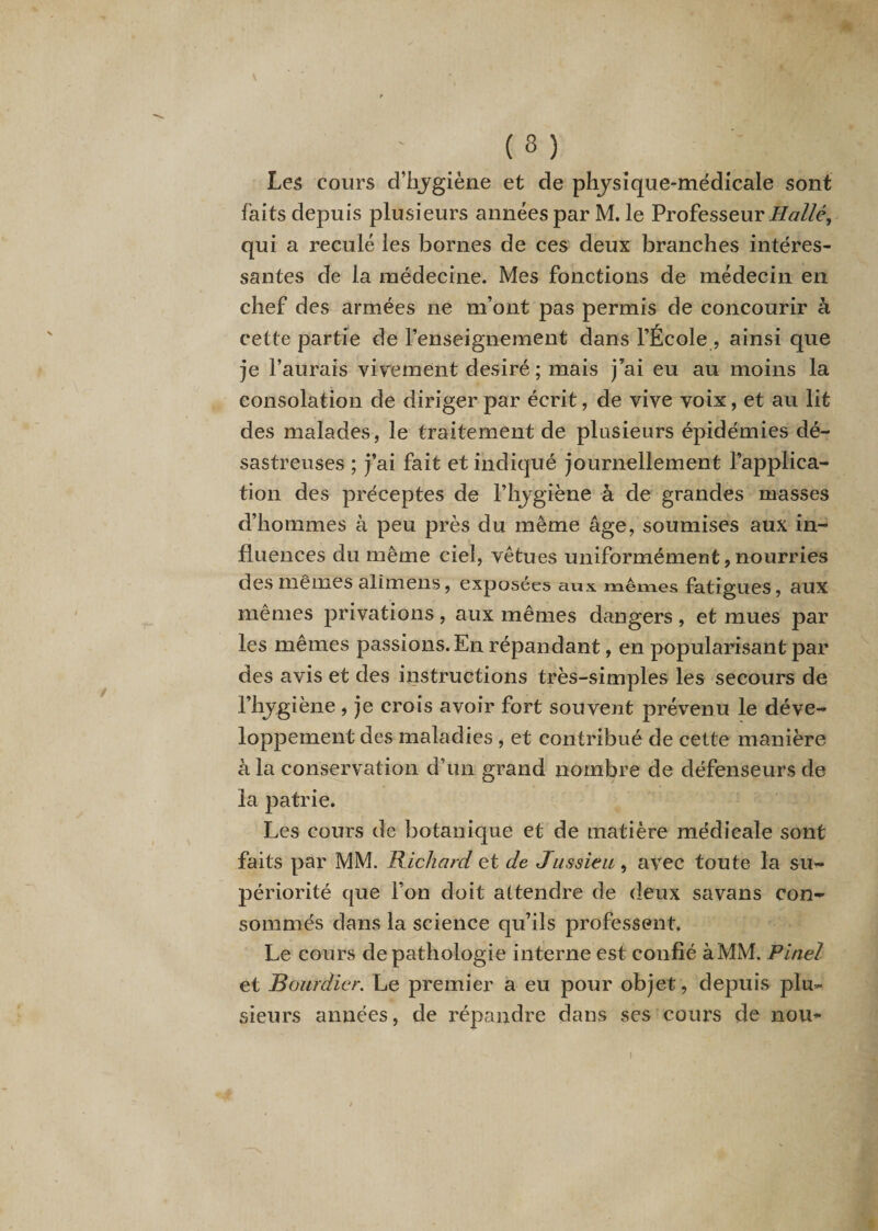 ( 2 ) Les cours d’hygiène et de physique-médicale sont faits depuis plusieurs années par M. le Professeur Hallé, qui a reculé les bornes de ces deux branches intéres¬ santes de la médecine. Mes fonctions de médecin en chef des armées ne m’ont pas permis de concourir à cette partie de l’enseignement dans l’École , ainsi que je l’aurais vivement désiré; mais j’ai eu au moins la consolation de diriger par écrit, de vive voix, et au lit des malades, le traitement de plusieurs épidémies dé¬ sastreuses ; j’ai fait et indiqué journellement l’applica¬ tion des préceptes de l’hygiène à de grandes masses d’hommes à peu près du même âge, soumises aux in¬ fluences du même ciel, vêtues uniformément,nourries des mêmes alimens, exposées aux mêmes fatigues, aux mêmes privations , aux mêmes dangers , et mues par les mêmes passions. En répandant, en popularisant par des avis et des instructions très-simples les secours de l’hygiène , je crois avoir fort souvent prévenu le déve¬ loppement des maladies , et contribué de cette manière à la conservation d’un grand nombre de défenseurs de la patrie. Les cours de botanique et de matière médicale sont faits par MM. Richard et de Jussieu, avec toute la su¬ périorité que l’on doit attendre de deux savans con¬ sommés dans la science qu’ils professent. Le cours de pathologie interne est confié à MM. Pinel et Bourdier. Le premier a eu pour objet, depuis plu¬ sieurs années, de répandre dans ses cours de nou~ I