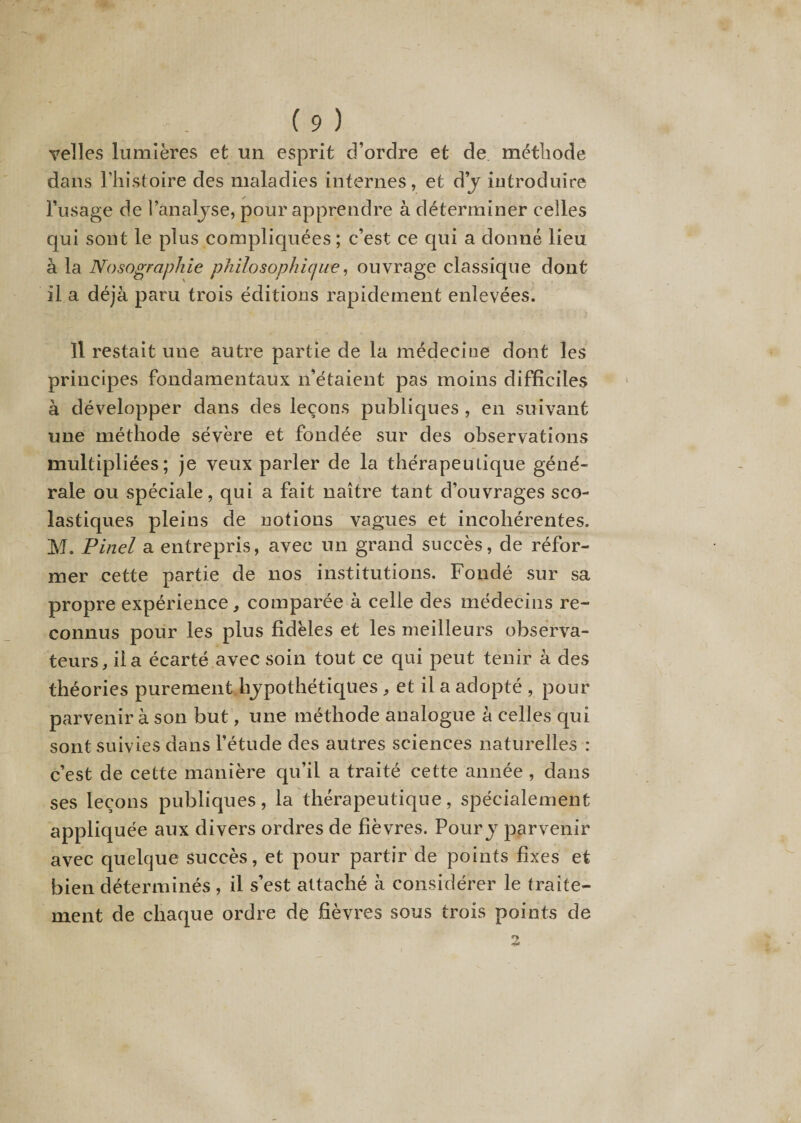 velles lumières et un esprit d’ordre et de méthode dans l’histoire des maladies internes, et d’y introduire l’usage de l’analyse, pour apprendre à déterminer celles qui sont le plus compliquées ; c’est ce qui a donné lieu à la Nosographie philosophie)ue, ouvrage classique dont il a déjà paru trois éditions rapidement enlevées. Il restait une autre partie de la médecine dont les principes fondamentaux n’étaient pas moins difficiles à développer dans des leçons publiques , en suivant une méthode sévère et fondée sur des observations multipliées; je veux parler de la thérapeutique géné¬ rale ou spéciale, qui a fait naître tant d’ouvrages sco¬ lastiques pleins de notions vagues et incohérentes. M. Pinel a entrepris, avec un grand succès, de réfor¬ mer cette partie de nos institutions. Fondé sur sa propre expérience, comparée à celle des médecins re¬ connus pour les plus fidèles et les meilleurs observa¬ teurs, fia écarté avec soin tout ce qui peut tenir à des théories purement hypothétiques , et il a adopté , pour parvenir à son but, une méthode analogue à celles qui sont suivies dans l’étude des autres sciences naturelles : c’est de cette manière qu’il a traité cette année , dans ses leçons publiques, la thérapeutique, spécialement appliquée aux divers ordres de fièvres. Poury parvenir avec quelque succès, et pour partir de points fixes et bien déterminés , il s’est attaché à considérer le traite¬ ment de chaque ordre de fièvres sous trois points de