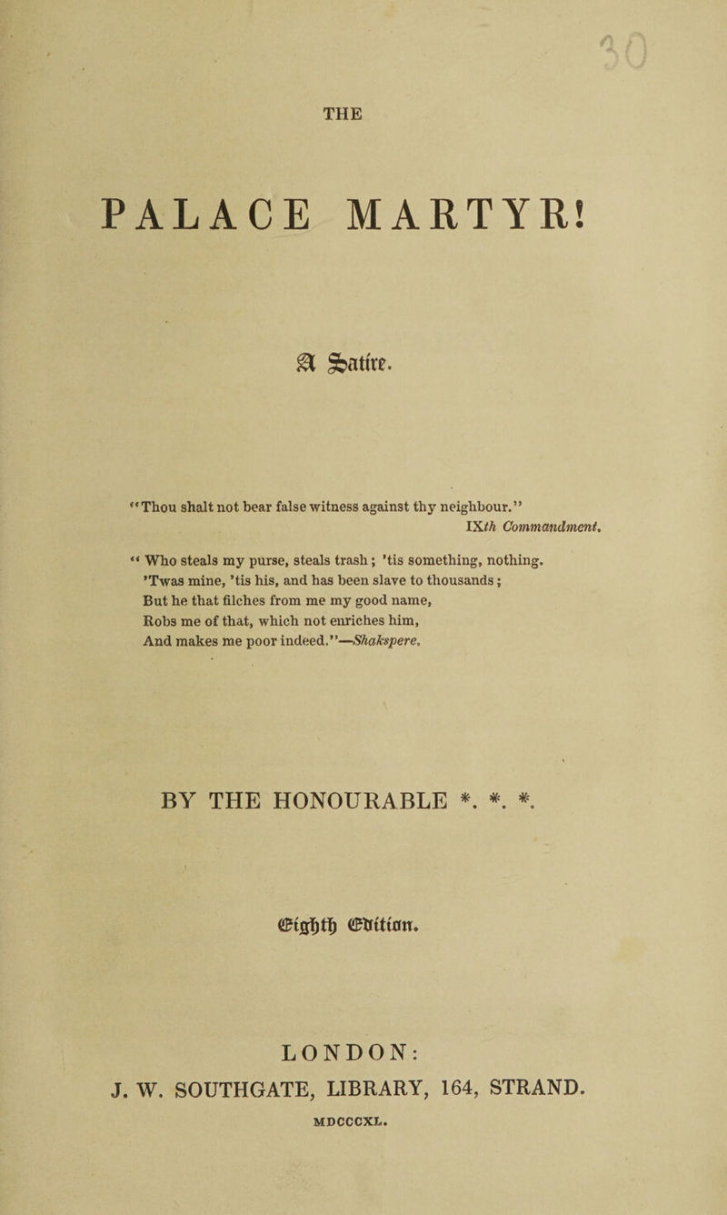 THE PALACE MARTYR! & Satire. “Thou shalt not bear false witness against thy neighbour.” lXth Commandment. “ Who steals my purse, steals trash; ’tis something, nothing. ’Twas mine, ’tis his, and has been slave to thousands; But he that filches from me my good name, Robs me of that, which not enriches him, And makes me poor indeed.”—Shakspere. BY THE HONOURABLE *. * * / LONDON: J. W. SOUTHGATE, LIBRARY, 164, STRAND. MDCCCXL.