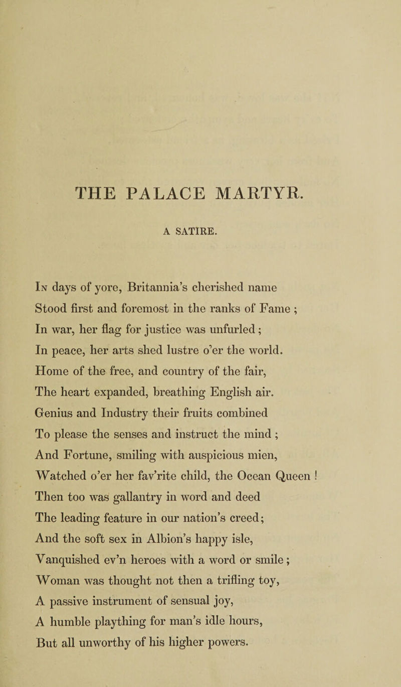 THE PALACE MARTYR. A SATIRE. In days of yore, Britannia’s cherished name Stood first and foremost in the ranks of Fame ; In war, her flag for justice was unfurled; In peace, her arts shed lustre o’er the world. Home of the free, and country of the fair, The heart expanded, breathing English air. Genius and Industry their fruits combined To please the senses and instruct the mind; And Fortune, smiling with auspicious mien, Watched o’er her fav’rite child, the Ocean Queen Then too was gallantry in word and deed The leading feature in our nation’s creed; And the soft sex in Albion’s happy isle, Vanquished ev’n heroes with a word or smile; Woman was thought not then a trifling toy, A passive instrument of sensual joy, A humble plaything for man’s idle hours, But all unworthy of his higher powers.
