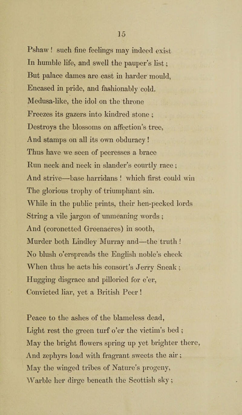 Pshaw! such fine feelings may indeed exist In humble life, and swell the pauper’s list; But palace dames are cast in harder mould, Encased in pride, and fashionably cold. Medusa-like, the idol on the throne Freezes its gazers into kindred stone ; Destroys the blossoms on affection’s tree, And stamps on all its own obduracy ! Thus have we seen of peeresses a brace Run neck and neck in slander’s courtly race; And strive—base harridans ! which first could win The glorious trophy of triumphant sin. While in the public prints, their hen-pecked lords String a vile jargon of unmeaning words ; And (coronetted Greenacres) in sooth, Murder both Lindley Murray and—the truth ! No blush o’erspreads the English noble’s cheek When thus he acts his consort’s Jerry Sneak; Hugging disgrace and pilloried for e’er, Convicted liar, yet a British Peer! Peace to the ashes of the blameless dead, Light rest the green turf o’er the victim’s bed ; May the bright flowers spring up yet brighter there, And zephyrs load with fragrant sweets the air; May the winged tribes of Nature’s progeny, Warble her dirge beneath the Scottish sky;