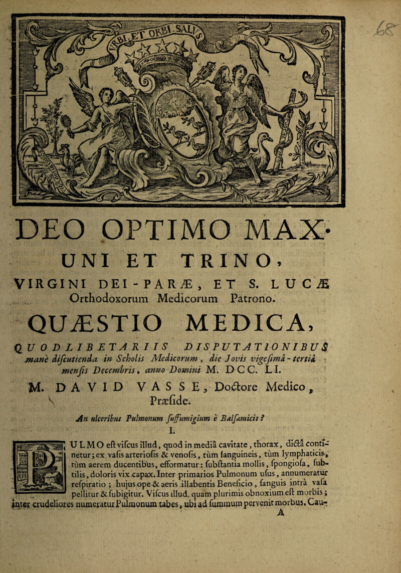 DEO OPTIMO MAX- VIRGINI DEI-PARAi, ET S. LUCI Orthodoxorum Medicorum Patrono* QUiESTIO MEDICA, Q U ODLIBJETARIIS DISPUTATIONIBUS mane difcutienda in Scholis Medicorum , die Jovis vige fima. - tertia, menfis Decembris, anno Domini M. D C C. T T M. DAVID VAS S E, Dodore Meaico, \ Pr^efide* An ulceribus Pulmonum fuffumigium e Balfamicis ? I. ULMOeft vifcus illud, quod in media cavitate , thorax, di&a conti¬ netur; ex vafis arteriolis & venofis, tum languineis, tum lymphaticis, tum aerem ducentibus, efformatur: fubftantia mollis, fpongiofa, fub- tilis, doloris vix capax.Inter primarios Pulmonum ufus, annumeratur refpiratio ; hujus ope & aeris iliabentis Beneficio , fanguis intra vafa pellitur & fubigitur. Vifcus illud, quam plurimis obnoxium ell: morbis; inter crudeliores numeratur Pulmonum tabes, ubi ad fummum pervenit morbus. Cau- .A <