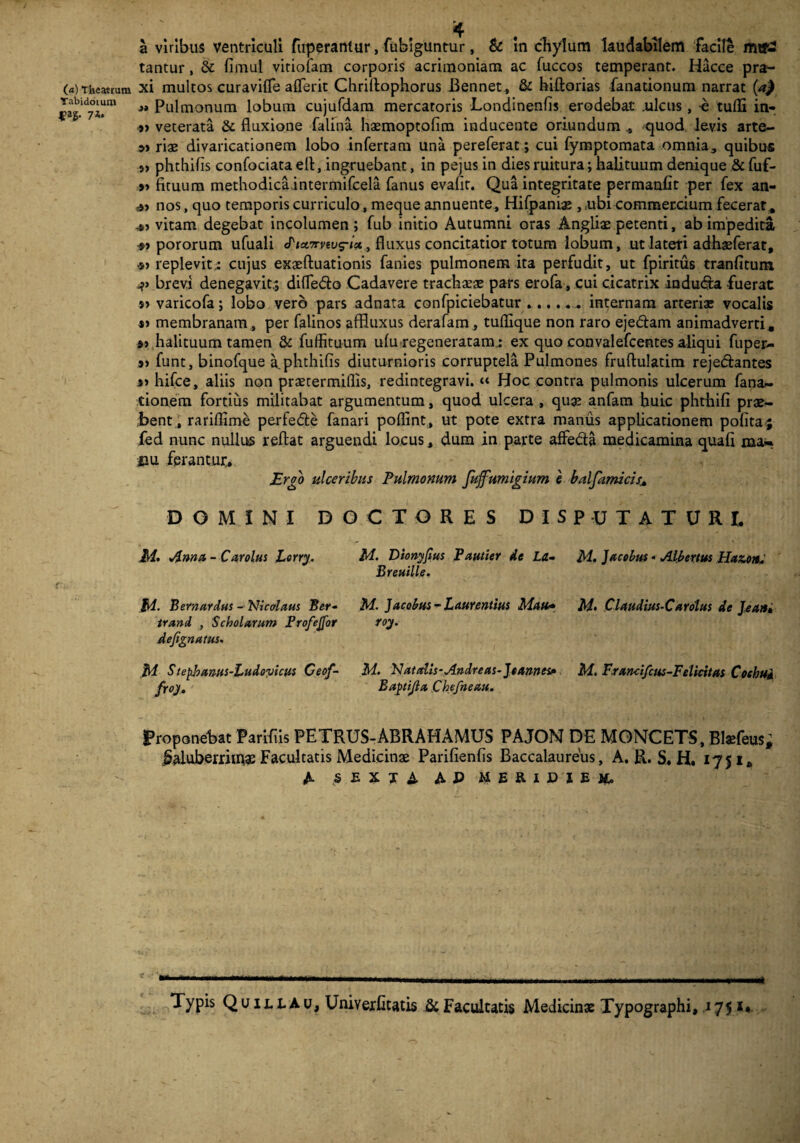 (a) Theatrum Tabidorum |?ag. 7*. a viribus ventriculi fuperantur, fufciguntur, & in chylum laudabilem facile mtP2 tantur, & fimul vitiofam corporis acrimoniam ac fuccos temperant. Hacce pra- xi multos curavifle aflferit Chriflophorus Bennet, & hiftorias fanationum narrat {a) »» Pulmonum lobum cujufdam mercaroris Londinenfis erodebat .ulcus, -e tulli in* *> veterata & fluxione falina haemoptolim inducente oriundum quod levis arte- riae divaricationem lobo infertam una pereferat; cui fymptomata omnia, quibus » phthifis confociataefl, ingruebant, in pejusin dies ruitura; halituum denique & fuf- » ficuum methodicaintermifcela fanus evafit. Qua integritate permanfit per fex an- *> nos, quo temporis curriculo, meque annuente, Hifpaniae , ubi commercium fecerat* vitam degebat incolumen ; fub initio Autumni oras Angliae petenti, ab impedita pororum ufuali «Tia^mus-ist, fluxus concitatior totum lobum, ut lateti adhaeferat, •») replevit; cujus exaeftuationis fanies pulmonem ita perfudit, ut fpiritus tranfitum v brevi denegavit.; difledo Cadavere trachaeae pars erofa, cui cicatrix indu&a fuerat s) varicofa; lobo vero pars adnata confpiciebatur.internam arterias vocalis membranam, per falinos affluxus derafam , tuflique non raro eje&am animadverti* halituum tamen & fuffituum ulu regeneratam; ex quo convalefcentes aliqui fuper- s) funt, binofque a. phthifis diuturnioris corruptela Pulmones fruftulatim rejedantes » hifce, aliis non praetermiflis, redintegravi. “ Hoc contra pulmonis ulcerum fana- tionem fortius militabat argumentum, quod ulcera , quas anfam huic phthifi prae¬ bent, rariflime perfe&e fanari poflint, ut pote extra maniis applicationem polita j fed nunc nullus reflat arguendi locus, dum in parte affe&a medicamina quali ma¬ nu ferantur. Ergo ulceribus Pulmonum fujfumigium e balfamicis* DOMINI DOCTORES DISPUTATURI. M. Dionyfius Pautier de La- M. ]acolus« Albertus Hatoit* Breuille. M. Jacobus - Laurentius Mati- M. Claudius-C arolus de Jean, roy. M. Nat alis-Andre as-]t annes,* M. F.r ancifcus-Felicitas Coehud Baptijla Chefneau. Proponebat Parifiis PETRUS-ABRAHAMUS PAJON DE MONCETS, Blaefeus; ^aluberriinae Facultatis Medicinae Parifienlis Baccalaureus, A. R. S. H. 1751» A SEXTA AP MERIDIEM. M. Anna - Car olus Lorry. M. Bernardus - Nicolaus Ber- trand , Scholarum Profejfor defignatus. M Stepbanus-Ludovicus Ceof- froy. C ■ _ . . _ . .. Typis Quili.au, Univerfitatis & Facultatis Medicinae Typographi, 175 s*