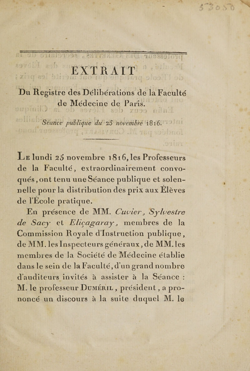 EXTRAIT y. . • ' : ., - •* , i Du Registre des Délibérations de la Faculté de Médecine de Paris. ■ ' ' • • ; * ' ^ * •* '■ ■- ci J ■.) jt !J ) i > :• î < .il. Séance publique du 20 novembre 1816. Le lundi 26 novembre 1816, les Professeurs de la Faculté, extraordinairement convo¬ qués , ont tenu une Séance publique et solen¬ nelle pour la distribution des prix aux Élèves de TÉcole pratique. En présence de MM. CuvierSylvestre de Sacy et EliçagarayJ membres de la Commission Royale d’instruction publique, de MM. les Inspecteurs généraux, de MM. les membres de la Société de Médecine établie dans le sein de la Faculté, d’un grand nombre d’auditeurs invités à assister à la Séance : M. le professeur Duméril , président, a pro¬