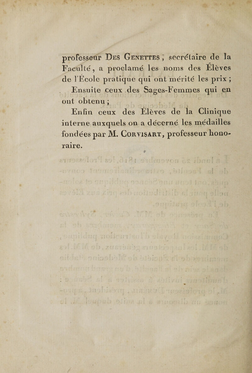 professeur Des Genettes ; secrétaire de la Faculté, a proclamé les noms des Elèves de l École pratique qui ont mérité les prix ; Ensuite ceux des Sages-Femmes qui en ont obtenu ; Enlin ceux des Élèves de la Clinique interne auxquels on a décerné les médailles fondées par M. Coryisart, professeur hono¬ raire.