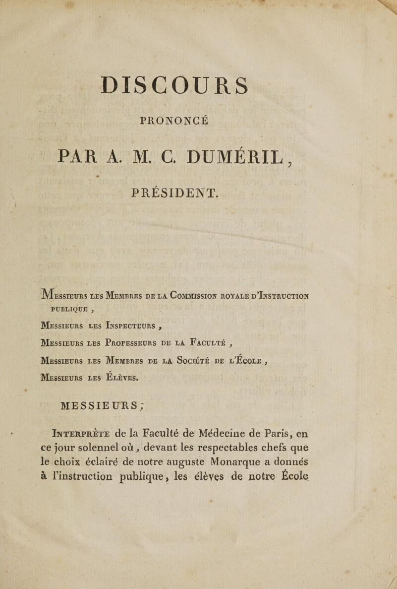 DISCOURS PRONONCÉ PAR A. M. C. DUMÉRIL, PRÉSIDENT. Messieurs les Membres de la Commission royale d’Instruction publique , Messieurs les Inspecteurs , Messieurs les Professeurs de la Faculté , Messieurs les Membres de la Société de l’Ecole , Messieurs les Elèves, MESSIEURS; Interprète de la Faculté de Médecine de Paris, en ce Jour solennel où „ devant les respectables chefs que le choix éclairé de notre auguste Monarque a donnés à l’instruction publique, les élèves de notre École
