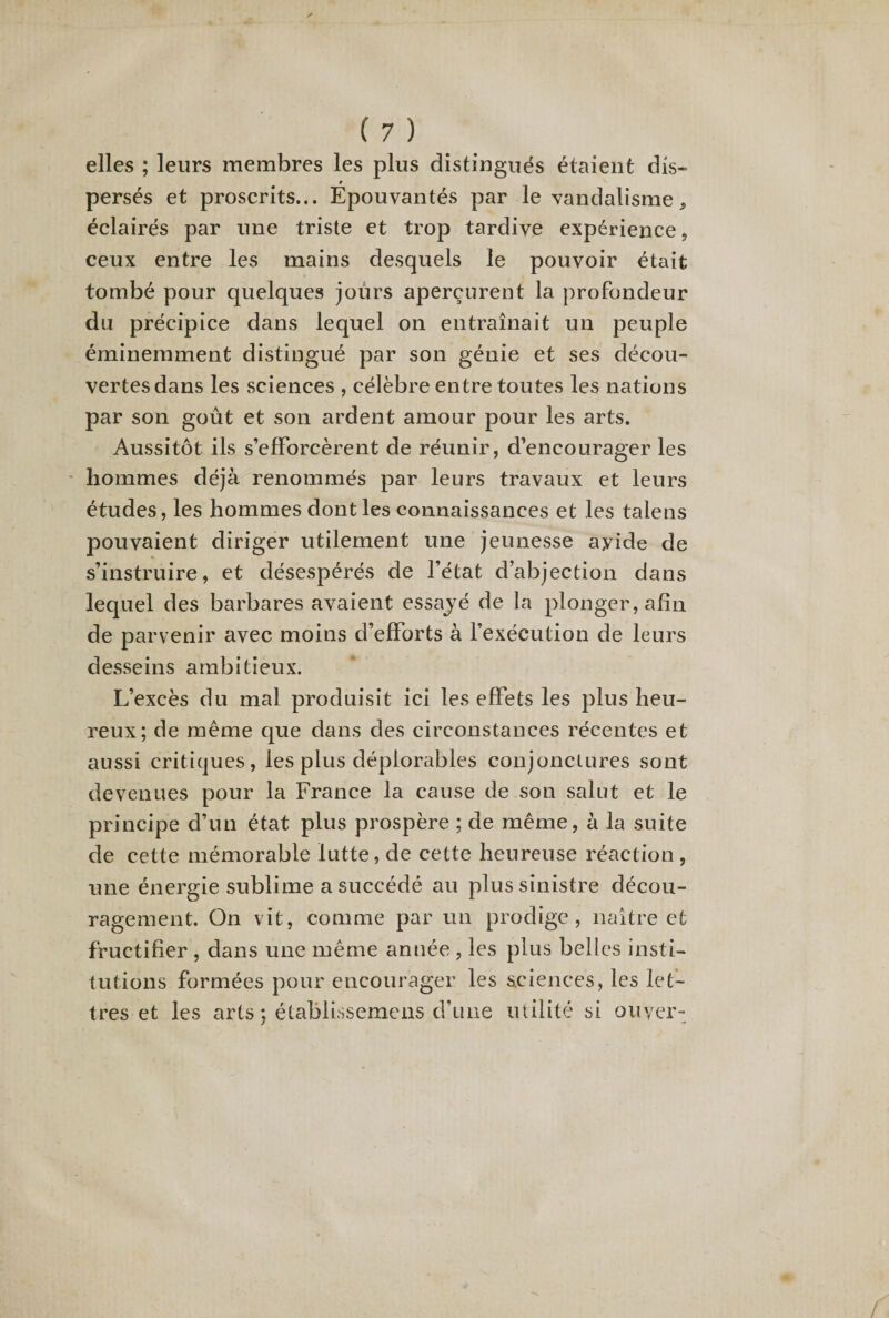 elles ; leurs membres les plus distingués étaient dis* persés et proscrits... Epouvantés par le vandalisme, éclairés par une triste et trop tardive expérience, ceux entre les mains desquels le pouvoir était tombé pour quelques jours aperçurent la profondeur du précipice dans lequel on entraînait un peuple éminemment distingué par son génie et ses décou¬ vertes dans les sciences , célèbre entre toutes les nations par son goût et son ardent amour pour les arts. Aussitôt ils s’efforcèrent de réunir, d’encourager les hommes déjà renommés par leurs travaux et leurs études, les hommes dont les connaissances et les talens pouvaient diriger utilement une jeunesse ayide de s’instruire, et désespérés de l’état d’abjection dans lequel des barbares avaient essajé de la plonger, afin de parvenir avec moins d’efforts à l’exécution de leurs desseins ambitieux. L’excès du mal produisit ici les effets les plus heu¬ reux; de même que dans des circonstances récentes et aussi critiques, les plus déplorables conjonctures sont devenues pour la France la cause de son salut et le principe d’un état plus prospère ; de même, à la suite de cette mémorable lutte, de cette heureuse réaction , une énergie sublime a succédé au plus sinistre décou¬ ragement. On vit, comme par un prodige, naître et fructifier , dans une même année , les plus belles insti¬ tutions formées pour encourager les sciences, les let¬ tres et les arts; établissemens d’une utilité si ouyer-