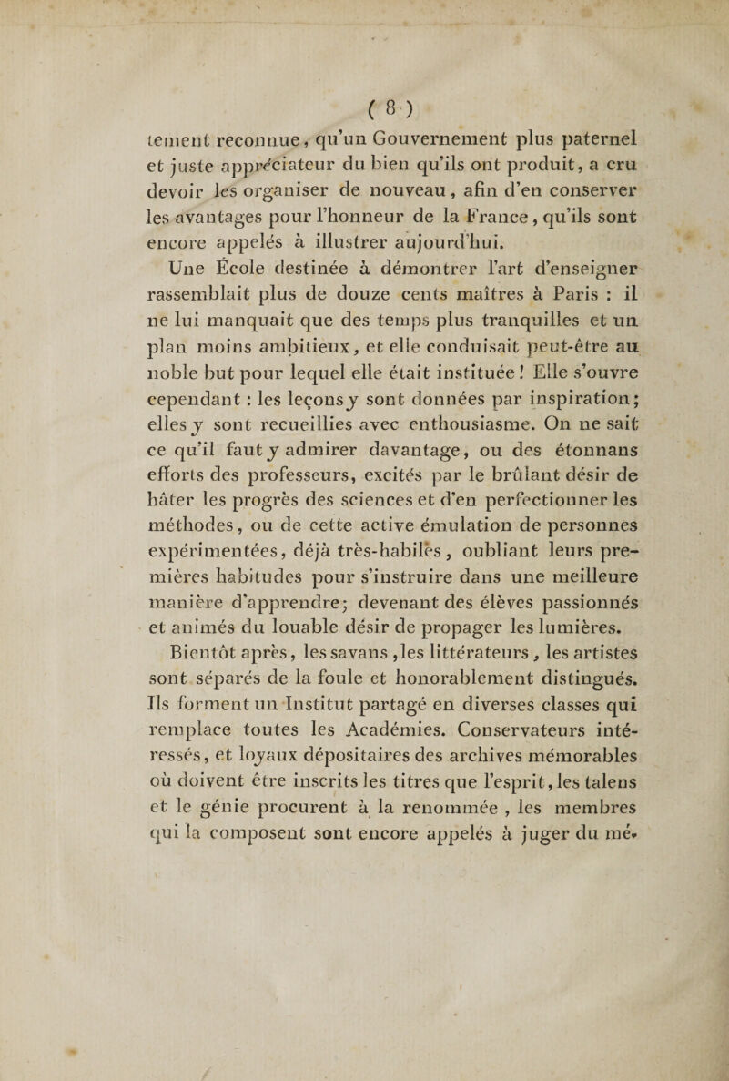 lement reconnue, qu’un Gouvernement plus paternel et juste appréciateur du bien qu’ils ont produit, a cru devoir les organiser de nouveau, afin d’en conserver les avantages pour l’honneur de la France , qu’ils sont encore appelés à illustrer aujourd’hui. Une École destinée à démontrer l’art d’enseigner rassemblait plus de douze cents maîtres à Paris : il ne lui manquait que des temps plus tranquilles et un plan moins ambitieux, et elle conduisait peut-être au noble but pour lequel elle était instituée î Elle s’ouvre cependant : les leçonsj sont données par inspiration; elles j sont recueillies avec enthousiasme. On ne sait ce qu’il faut y admirer davantage, ou des étonnans efforts des professeurs, excités par le brûlant désir de hâter les progrès des sciences et d’en perfectionner les méthodes, ou de cette active émulation de personnes expérimentées, déjà très-habilès, oubliant leurs pre¬ mières habitudes pour s’instruire dans une meilleure manière d’apprendre; devenant des élèves passionnés et animés du louable désir de propager les lumières. Bientôt après, lessavans ,les littérateurs , les artistes sont séparés de la foule et honorablement distingués. Us forment un Institut partagé en diverses classes qui remplace toutes les Académies. Conservateurs inté¬ ressés, et loyaux dépositaires des archives mémorables où doivent être inscrits les titres que l’esprit, les talens et le génie procurent à la renommée , les membres qui la composent sont encore appelés à juger du me* i