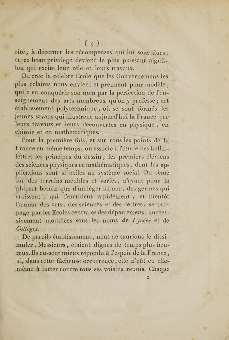 rite, à décerner les récompenses qui lui sont dues, et ce beau privilège devient le plus puissant aiguil¬ lon qui excite leur zèle et leurs travaux. On crée la célèbre Ecole que les Gouvernemens les plus éclairés nous envient et prennent pour modèle, qui a su conquérir son nom par la perfection de ren¬ seignement des arts nombreux qu’on y professe ; cet établissement poljtechnique, où se sont formés les jeunes sa vans qui illustrent aujourd’hui la France par leurs travaux et leurs découvertes en physique , en chimie et en mathématiques. Pour la première fois, et sur tous les points de la France en même temps, on associe à l’étude des belles- lettres les principes du dessin , les premiers élémens des sciences physiques et mathématiques, dont les ap¬ plications sont si utiles au système social. On sème sur des terrains meubles et variés, n’ayant pour la plupart besoin que d’un léger labour, des germes qui croissent , qui fructifient rapidement , et bientôt i’arr.our des arts, des sciences et des lettres, se pro¬ page par les Ecoles centrales des départemens, succes¬ sivement modifiées sous les noms de Lycées et de Collèges, De pareils établiss'emens, nous ne saurions le dissi¬ muler , Messieurs, étaient dignes de temps plus heu¬ reux. Iis eussent mieux répondu à l’espoir de la France, si, dans cette fâcheuse occurrence, elle n’eût eu elle- même à lutter contre tous ses voisins réunis. Chaque 2