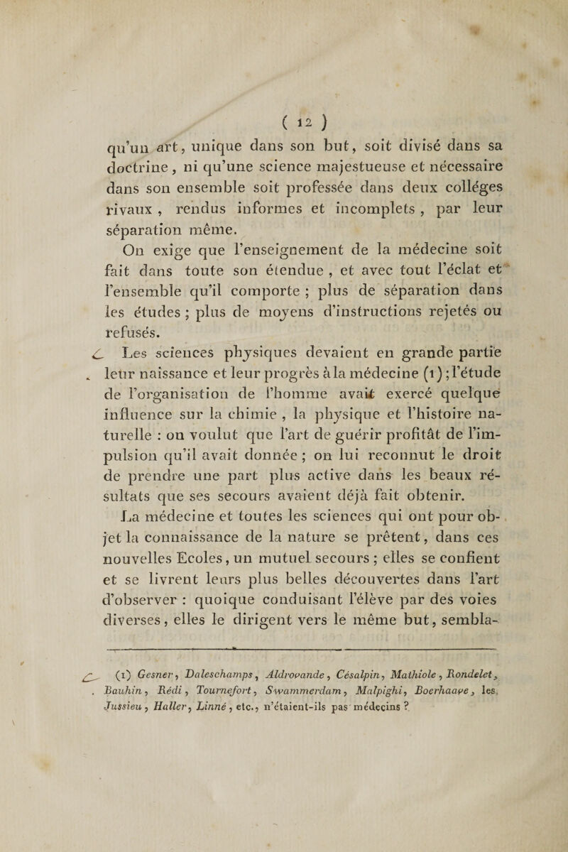 qu’un art, unique dans son but, soit divisé dans sa doctrine, ni qu’une science majestueuse et nécessaire dans son ensemble soit professée dans deux colleges rivaux , rendus informes et incomplets , par leur séparation même. On exige que renseignement de la. médecine soit fait dans toute son étendue , et avec tout l’éclat et l’ensemble qu’il comporte ; plus de séparation dans les études ; plus de moyens d’instructions rejetés ou refusés. C, Les sciences physiques devaient en grande partie * leur naissance et leur progrès à la médecine (i) ; l’étude de l’organisation de l’homme avait; exercé quelque influence sur la chimie , la physique et l’histoire na¬ turelle : on voulut que l’art de guérir profitât de l’im¬ pulsion qu’il avait donnée ; on lui reconnut le droit de prendre une part plus active dans les beaux ré¬ sultats que ses secours avaient déjà fait obtenir. La médecine et toutes les sciences qui ont pour ob¬ jet la connaissance de la nature se prêtent, dans ces nouvelles Ecoles, un mutuel secours ; elles se confient et se livrent leurs plus belles découvertes dans l’art d’observer: quoique conduisant l’élève par des voies diverses, elles le dirigent vers le même but, sembla-. \ (i) Gesnei'i Daleschamps , Aldvovande , Césalpin, Mathiole , Rondelet> . Bauhin , Piédi, Tournefort, Swammerdam, Malpighi, Boerhaape, les Jussieu j Haller, Linné, etc., n’étaient-ils pas médecins ?
