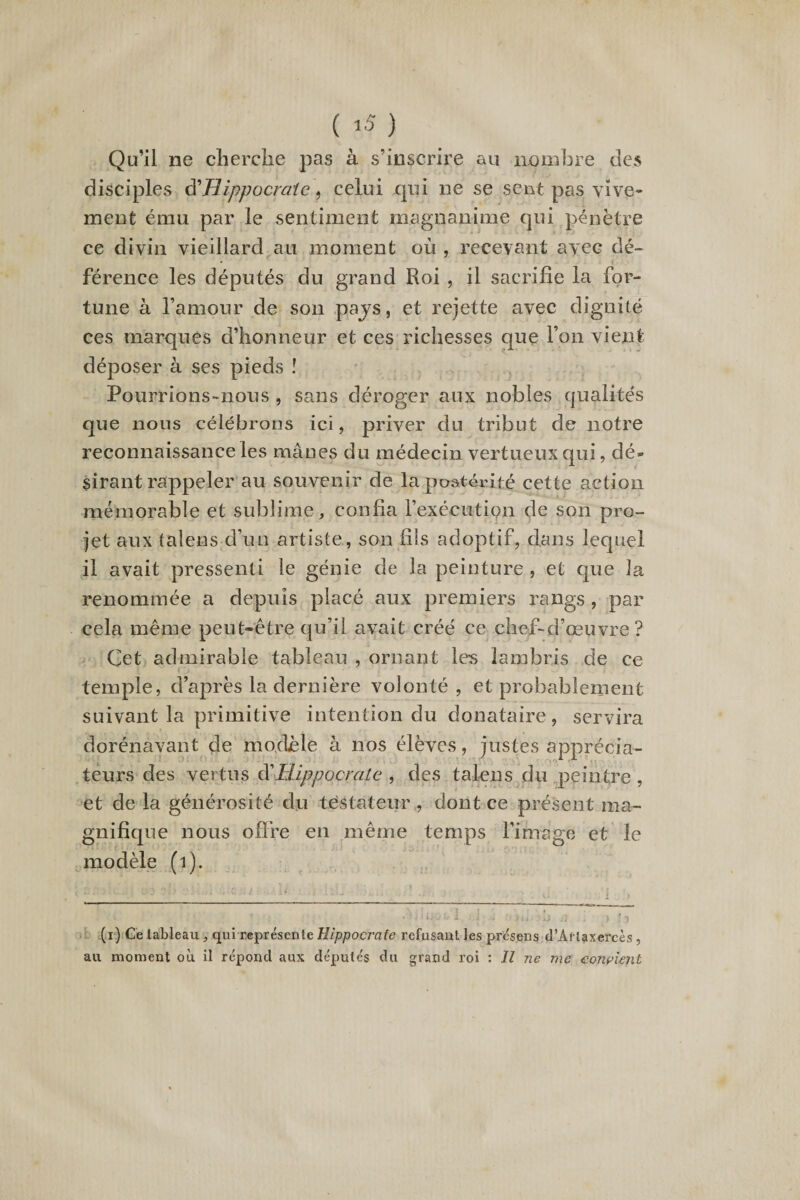 Qu’il ne cherche pas à s’inscrire au nombre des disciples ^Hippocrate , celui qui ne se sent pas vive¬ ment ému par le sentiment magnanime qui pénètre ce divin vieillard au moment où , recevant avec dé¬ férence les députés du grand Roi , il sacrifie la for¬ tune à l’amour de son pays, et rejette avec dignité ces marques d’honneur et ces richesses que l’on vient déposer à ses pieds ï Pourrions-nous , sans déroger aux nobles qualités que nous célébrons ici, priver du tribut de notre reconnaissance les mânes du médecin vertueux qui, dé¬ sirant rappeler au souvenir de la postérité cette action mémorable et sublime, confia l’exécution de son pro¬ jet aux talens d’un artiste, son fils adoptif, dans lequel il avait pressenti le génie de la peinture , et que la renommée a depuis placé aux premiers rangs , par cela même peut-être qu’il avait créé ce chef-d’œuvre? Cet admirable tableau , ornant les lambris de ce temple, d’après la dernière volonté , et probablement suivant la primitive intention du donataire, servira dorénavant de modèle à nos élèves, justes apprécia¬ teurs des vertus à'Hippocrate , des talens du peintre , et de la générosité du testateur , dont ce présent ma¬ gnifique nous offre en même temps l’image et le modèle (i). .■' * 1 ■’ ■■ ■ • - • ' ■ ._ >. i ■» iVi f‘ ■' ’ : O/üjabl J; •i >«» '»•> Ü - ) *5 (i) Ce lableau, qui représente Hippocrate refusant les présens d’Àflaxercès, au moment où il répond aux députés du grand roi : Il ne me convient