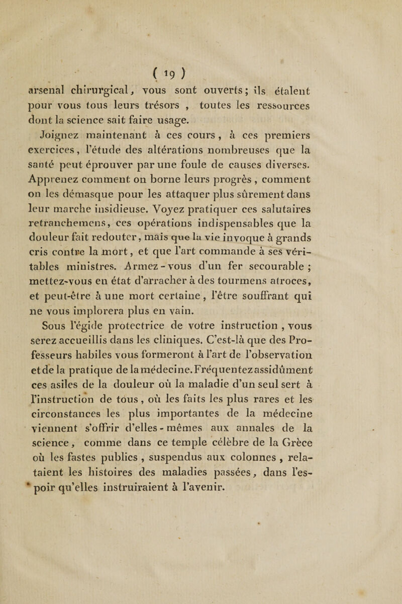 ( *9 ) ^ « arsenal chirurgical, vous sont ouverts; ils étalent pour vous tous leurs trésors , toutes les ressources dont la science sait faire usage. Joignez maintenant à ces cours , à ces premiers exercices, l’étude des altérations nombreuses que la santé peut éprouver par une foule de causes diverses. Apprenez comment on borne leurs progrès , comment on les démasque pour les attaquer plus sûrement dans leur marche insidieuse. Voyez pratiquer ces salutaires retranchemens, ces opérations indispensables que la douleur fait redouter, mais que la vie invoque à grands cris contre la mort, et que l’art commande à ses véri¬ tables ministres. Armez-vous d’un fer secourable ; mettez-vous en état d’arracher à des tourmens atroces, et peut-être à une mort certaine, l’être souffrant qui ne vous implorera plus en vain. Sous l’égide protectrice de votre instruction , vous serez accueillis dans les cliniques. C’est-là que des Pro¬ fesseurs habiles vous formeront à Fart de l’observation et de la pratique de la médecine. Fréquentez assidûment ces asiles de la douleur oû la maladie d’un seul sert à l’instruction de tous, où les faits les plus rares et les circonstances les plus importantes de la médecine viennent s’offrir d’elles - mêmes aux annales de la science, comme dans ce temple célèbre de la Grèce où les fastes publics , suspendus aux colonnes , rela¬ taient les histoires des maladies passées, dans l’es- * poir qu’elles instruiraient à l’avenir.