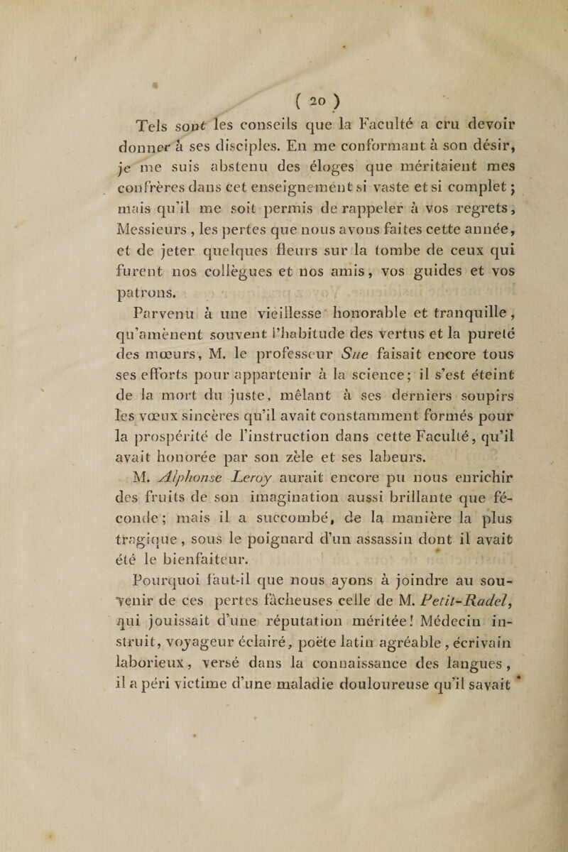 / ( 20 ) Tels sont les conseils que la Faculté a cru devoir donner à ses disciples. En me conformant à son désir, je me suis abstenu des éloges que méritaient mes confrères dans cet enseignement si vaste et si. complet ; mais qu’il me soit permis de rappeler à vos regrets. Messieurs , les pertes que nous avons faites cette année, et de jeter quelques fleurs sur la tombe de ceux qui furent nos collègues et nos amis, vos guides et vos patrons. Parvenu à une vieillesse honorable et tranquille, qu’amènent souvent l’habitude des vertus et la pureté des mœurs, M. le professeur Sue faisait encore tous ses efforts pour appartenir à la science; il s’est éteint de la mort du juste, mêlant à ses derniers soupirs les vœux sincères qu’il avait constamment formés pour la prospérité de l’instruction dans cette Faculté, qu’il avait honorée par son zèle et ses labeurs. M. Alphonse Leroy aurait encore pu nous enrichir des fruits de son imagination aussi brillante que fé¬ conde ; mais il a succombé, de la manière la plus tragique , sous le poignard d’un assassin dont il avait été le bienfaiteur. Pourquoi faut-il que nous ajons à joindre au sou¬ venir de ces pertes fâcheuses celle de M. Petit-Radel, qui jouissait d’une réputation méritée! Médecin in¬ struit, vojageur éclairé, poète latin agréable , écrivain laborieux, versé dans la connaissance des langues , il a péri victime d’une maladie douloureuse qu’il savait *