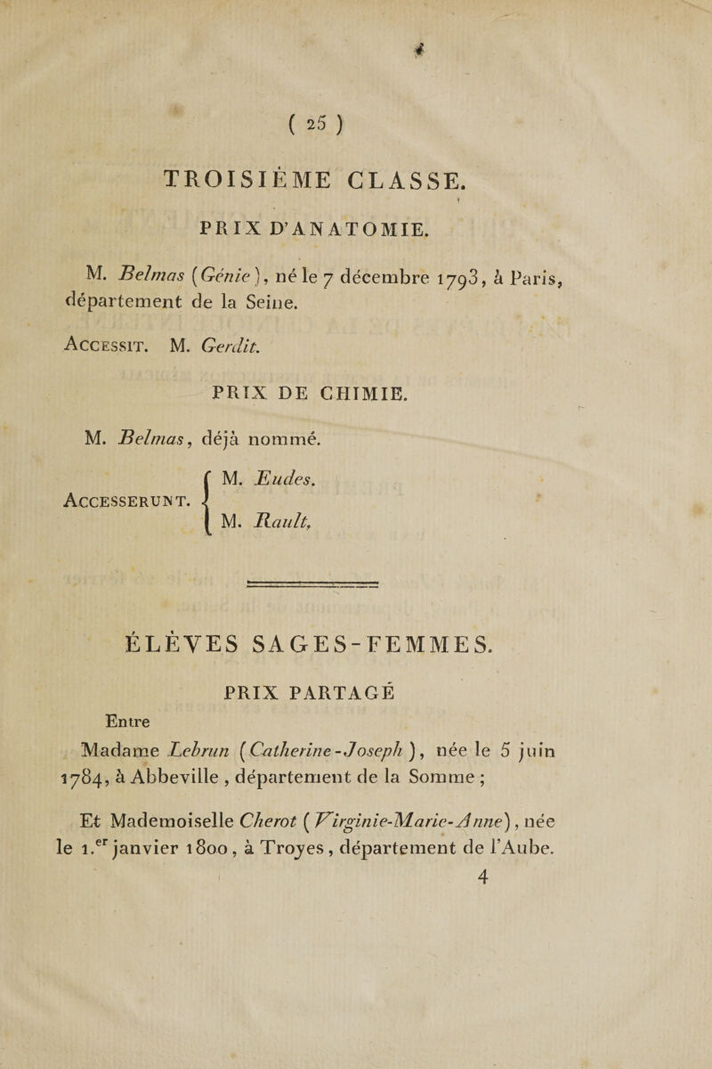 ( 25 ) TROISIÈME CLASSE. PRIX D’ANATOMIE. M. Bel mas [Génie), né le 7 décembre 1793, à Paris, département de la Seine. Accessit. M. Qerdit. PRIX DE CHIMIE. M. Bel mas, déjà nommé. {M. Eudes. M. Eault, ÉLÈVES SAGES-FEMMES. PRIX PARTAGÉ Entre Madame Lebrun {Catherine-Joseph ), née le 5 juin 1784, à Abbeville , département de la Somme ; Et Mademoiselle Cherot ( Virginie-Marie- Anne), née le i.er janvier 1800 , à Trojes, département de l’Aube. 4