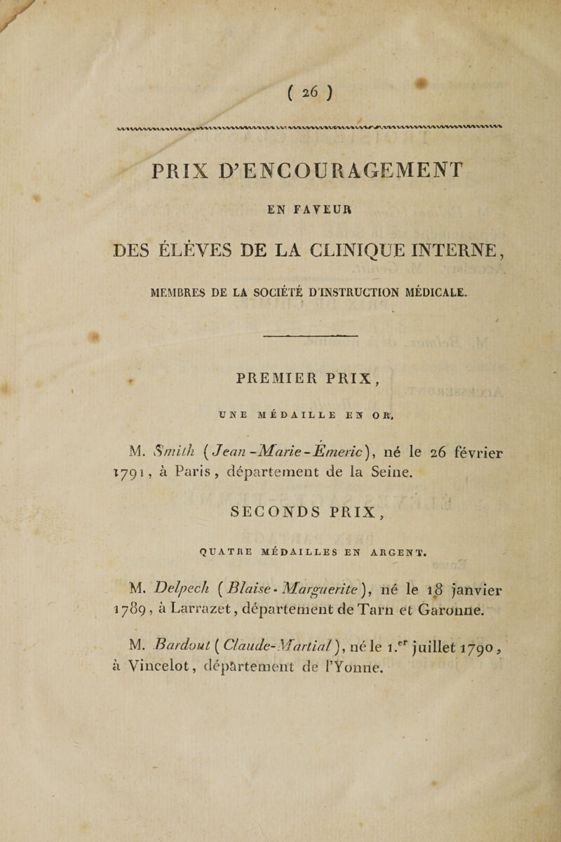 VV\ ,W^VV%VV^VUVV»VV\r^»t^VV\VV^VV\VV\VV\VV\VV\VV\ PRIX D?ENCOURAGEMENT EN FAVEUR DES ÉLÈVES DE LA CLINIQUE INTERNE, MEMBRES DE LA SOCIÉTÉ D'INSTRUCTION MÉDICALE. PREMIER PRIX, UNE MÉDAILLE EN OR, M. Smith ( J ean -Marie - R me rie ), né le 26 février 1791, à Paris, département de la Seine. SECONDS PRIX, QUATRE MÉDAILLES EN ARGENT. M. Delpech ( Biaise - Marguerite ), né le 18 janvier 1789 , à Larrazet, département de Tarn et Garonne. M. Bardout ( Claude-Martial'), né le l.er juillet 1790, à Vincelot, département de l’Yonne.