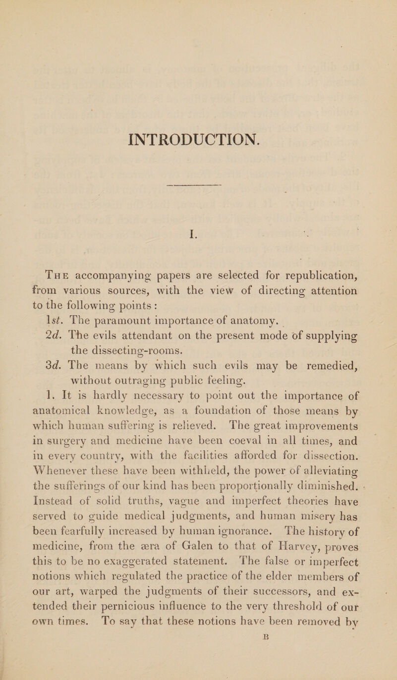 INTRODUCTION. The accompanying papers are selected for republication, from various sources, with the view of directing attention to the following points : ls£. The paramount importance of anatomy. 2d. The evils attendant on the present mode of supplying the dissecting-rooms. 3d. The means by which such evils may be remedied, without outraging public feeling. 1. It is hardly necessary to point out the importance of anatomical knowledge, as a foundation of those means by which human suffering is relieved. The great improvements in surgery and medicine have been coeval in all times, and in every country, with the facilities afforded for dissection. Whenever these have been withheld, the power of alleviating the sufferings of our kind has been proportionally diminished. Instead of solid truths, vague and imperfect theories have served to guide medical judgments, and human misery has been fearfully increased by human ignorance. The history of medicine, from the sera of Galen to that of Harvey, proves this to be no exaggerated statement. The false or imperfect notions which regulated the practice of the elder members of our art, warped the judgments of their successors, and ex¬ tended their pernicious influence to the very threshold of our own times. To say that these notions have been removed by B