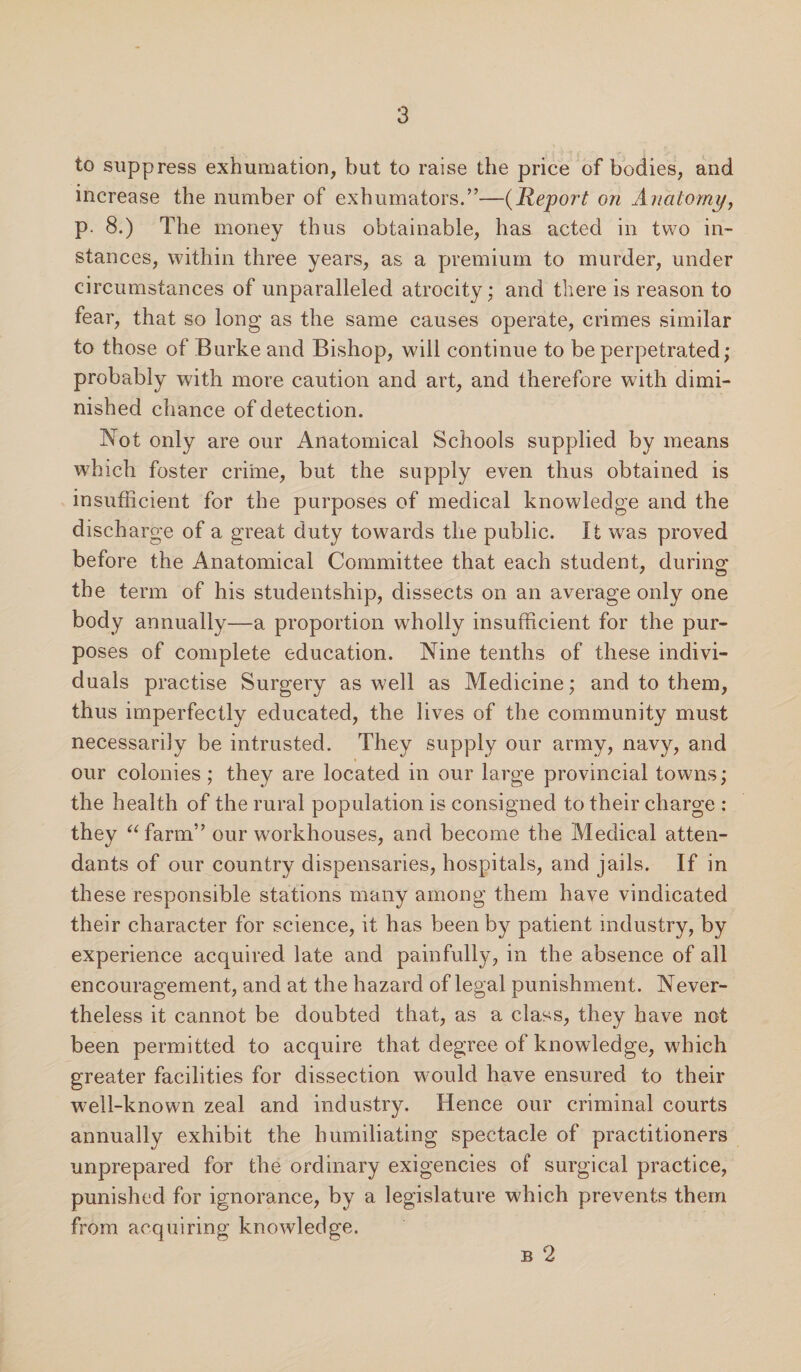 to suppress exhumation, but to raise the price of bodies, and increase the number of exhumators.”—(jReport on Anatomy, p. 8.) The money thus obtainable, has acted in two in¬ stances, within three years, as a premium to murder, under circumstances of unparalleled atrocity; and there is reason to fear, that so long as the same causes operate, crimes similar to those of Burke and Bishop, will continue to be perpetrated; probably with more caution and art, and therefore with dimi¬ nished chance of detection. Not only are our Anatomical Schools supplied by means which foster crime, but the supply even thus obtained is insufficient for the purposes of medical knowledge and the discharge of a great duty towards the public. It was proved before the Anatomical Committee that each student, during the term of his studentship, dissects on an average only one body annually—a proportion wholly insufficient for the pur¬ poses of complete education. Nine tenths of these indivi¬ duals practise Surgery as well as Medicine; and to them, thus imperfectly educated, the lives of the community must necessarily be intrusted. They supply our army, navy, and our colonies; they are located in our large provincial towns; the health of the rural population is consigned to their charge : they “farm” our workhouses, and become the Medical atten¬ dants of our country dispensaries, hospitals, and jails. If in these responsible stations many among them have vindicated their character for science, it has been by patient industry, by experience acquired late and painfully, in the absence of all encouragement, and at the hazard of legal punishment. Never¬ theless it cannot be doubted that, as a class, they have not been permitted to acquire that degree of knowledge, which greater facilities for dissection would have ensured to their well-known zeal and industry. Hence our criminal courts annually exhibit the humiliating spectacle of practitioners unprepared for the ordinary exigencies of surgical practice, punished for ignorance, by a legislature which prevents them from acquiring knowledge. b 2