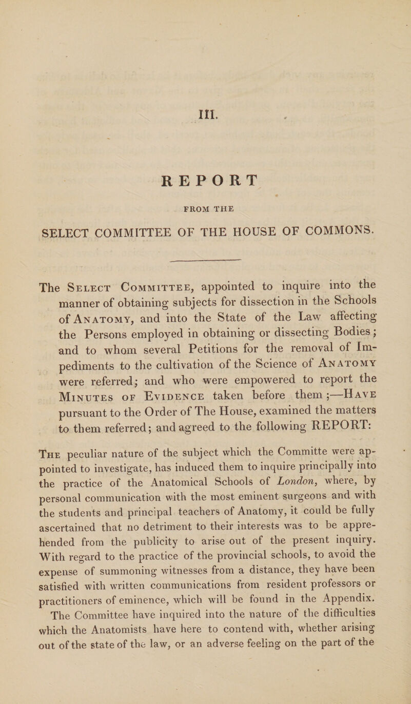 III. REPORT FROM THE SELECT COMMITTEE OF THE HOUSE OF COMMONS. The Select Committee, appointed to inquire into the manner of obtaining subjects for dissection in the Schools of Anatomy, and into the State of the Law afiecting the Persons employed in obtaining or dissecting Bodies; and to whom several Petitions for the removal of Im¬ pediments to the cultivation of the Science of Anatomy were referred,* and who were empowered to report the Minutes of Evidence taken before them; Have pursuant to the Order of The House, examined the matters to them referred; and agreed to the following REPORT: The peculiar nature of the subject which the Committe were ap¬ pointed to investigate, has induced them to inquire principally into the practice of the Anatomical Schools of London, where, by personal communication with the most eminent surgeons and with the students and principal teachers of Anatomy, it could be fully ascertained that no detriment to their interests was to be appre¬ hended from the publicity to arise out of the present inquiry. With regard to the practice of the provincial schools, to avoid the expense of summoning witnesses from a distance, they have been satisfied with written communications from resident professors or practitioners of eminence, which will be found in the Appendix. The Committee have inquired into the nature of the difficulties which the Anatomists have here to contend with, whether arising out of the state of the law, or an adverse feeling on the part of the