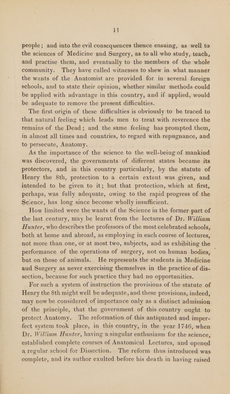 people ; and into the evil consequences thence ensuing, as well to the sciences of Medicine and Surgery, as to all who study, teach, and practise them, and eventually to the members of the whole community. They have called witnesses to shew in what manner the wants of the Anatomist are provided for in several foreign schools, and to state their opinion, whether similar methods could be applied with advantage in this country, and if applied, would be adequate to remove the present difficulties. The first origin of these difficulties is obviously to be traced to that natural feeling which leads men to treat with reverence the remains of the Dead ; and the same feeling has prompted them, in almost all times and countries, to regard with repugnance, and to persecute, Anatomy. As the importance of the science to the well-being of mankind was discovered, the governments of different states became its protectors, and in this country particularly, by the statute of Henry the 8th, protection to a certain extent was given, and intended to be given to it; but that protection, which at first, perhaps, was fully adequate, owing to the rapid progress of the Science, has long since become wholly insufficient. How limited were the wants of the Science in the former part of the last century, may be learnt from the lectures of Dr. William. Hunter, who describes the professors of the most celebrated schools, both at home and abroad, as employing in each course of lectures, not more than one, or at most two, subjects, and as exhibiting the performance of the operations of surgery, not on human bodies, but on those of animals. He represents the students in Medicine and Surgery as never exercising themselves in the practice of dis¬ section, because for such practice they had no opportunities. For such a system of instruction the provisions of the statute of Henry the 8th might well be adequate, and these provisions, indeed, may now be considered of importance only as a distinct admission of the principle, that the government of this country ought to protect Anatomy. The reformation of this antiquated and imper¬ fect system took place, in this country, in the year 1746, when Dr. William Hunter, having a singular enthusiasm for the science, established complete courses of Anatomical Lectures, and opened a regular school for Dissection. The reform thus introduced was complete, and its author exulted before his death in having raised