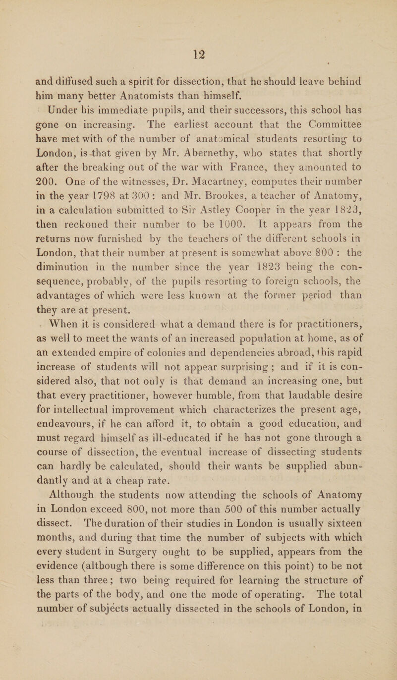 and diffused such a spirit for dissection, that he should leave behind him many better Anatomists than himself. Under his immediate pupils, and their successors, this school has gone on increasing. The earliest account that the Committee have met with of the number of anatomical students resorting to London, is-that given by Mr. Abernethy, who states that shortly after the breaking out of the war with France, they amounted to 200. One of the witnesses, Dr. Macartney, computes their number in the year 1798 at 300 : and Mr. Brookes, a teacher of Anatomy, in a calculation submitted to Sir Astley Cooper in the year 1823, then reckoned their number to be 1000. It appears from the returns now furnished by the teachers of the different schools in London, that their number at present is somewhat above 800 : the diminution in the number since the year 1823 being the con¬ sequence, probably, of the pupils resorting to foreign schools, the advantages of which were less known at the former period than they are at present. When it is considered what a demand there is for practitioners, as well to meet the wants of an increased population at home, as of an extended empire of colonies and dependencies abroad, this rapid increase of students will not appear surprising; and if it is con¬ sidered also, that not only is that demand an increasing one, but that every practitioner, however humble, from that laudable desire for intellectual improvement which characterizes the present age, endeavours, if he can afford it, to obtain a good education, and must regard himself as ill-educated if he has not gone through a course of dissection, the eventual increase of dissecting students can hardly be calculated, should their wants be supplied abun¬ dantly and at a cheap rate. Although the students now attending the schools of Anatomy in London exceed 800, not more than 500 of this number actually dissect. The duration of their studies in London is usually sixteen months, and during that time the number of subjects with which every student in Surgery ought to be supplied, appears from the evidence (although there is some difference on this point) to be not less than three; two being required for learning the structure of the parts of the body, and one the mode of operating. The total number of subjects actually dissected in the schools of London, in