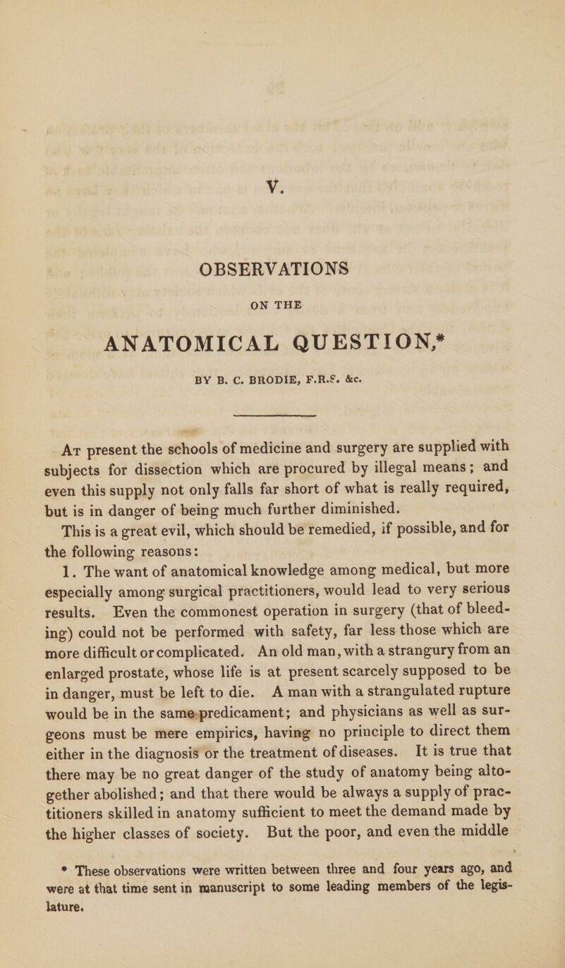 V. OBSERVATIONS ON THE ANATOMICAL QUESTION/ BY B. C. BRODIE, F.R.S. &c. At present the schools of medicine and surgery are supplied with subjects for dissection which are procured by illegal means; and even this supply not only falls far short of what is really required, but is in danger of being much further diminished. This is a great evil, which should be remedied, if possible, and for the following reasons: 1. The want of anatomical knowledge among medical, but more especially among surgical practitioners, would lead to very serious results. Even the commonest operation in surgery (that of bleed¬ ing) could not be performed with safety, far less those which are more difficult or complicated. An old man, with a strangury from an enlarged prostate, whose life is at present scarcely supposed to be in danger, must be left to die. A man with a strangulated rupture would be in the same predicament; and physicians as well as sur¬ geons must be mere empirics, having no principle to direct them either in the diagnosis or the treatment of diseases. It is true that there may be no great danger of the study of anatomy being alto¬ gether abolished; and that there would be always a supply of prac¬ titioners skilled in anatomy sufficient to meet the demand made by the higher classes of society. But the poor, and even the middle • These observations were written between three and four years ago, and were at that time sent in manuscript to some leading members of the legis¬ lature.