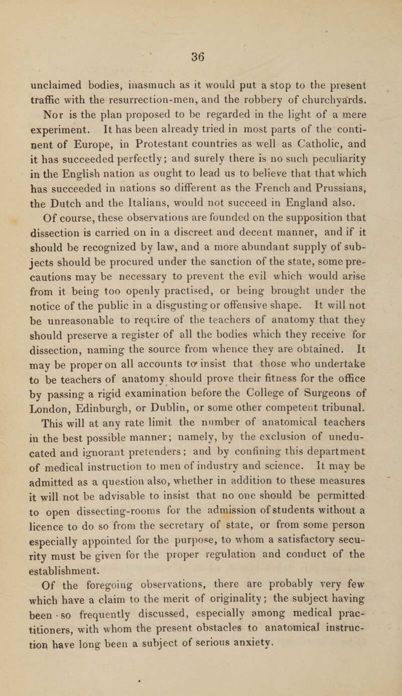 unclaimed bodies, inasmuch as it would put a stop to the present traffic with the resurrection-men, and the robbery of churchyards. Nor is the plan proposed to be regarded in the light of a mere experiment. It has been already tried in most parts of the conti¬ nent of Europe, in Protestant countries as well as Catholic, and it has succeeded perfectly; and surely there is no such peculiarity in the English nation as ought to lead us to believe that that which has succeeded in nations so different as the French and Prussians, the Dutch and the Italians, would not succeed in England also. Of course, these observations are founded on the supposition that dissection is carried on in a discreet and decent manner, and if it should be recognized by law, and a more abundant supply of sub¬ jects should be procured under the sanction of the state, some pre¬ cautions may be necessary to prevent the evil which would arise from it being too openly practised, or being brought under the notice of the public in a disgusting or offensive shape. It will not be unreasonable to require of the teachers of anatomy that they should preserve a register of all the bodies which they receive for dissection, naming the source from whence they are obtained. It may be proper on all accounts to- insist that those who undertake to be teachers of anatomy should prove their fitness for the office by passing a rigid examination before the College of Surgeons of London, Edinburgh, or Dublin, or some other competent tribunal. This will at any rate limit the number of anatomical teachers in the best possible manner; namely, by the exclusion of unedu¬ cated and ignorant pretenders; and by confining this department of medical instruction to men of industry and science. It may be admitted as a question also, whether in addition to these measures it will not be advisable to insist that no one should be permitted to open dissecting-rooms for the admission of students without a licence to do so from the secretary of state, or from some person especially appointed for the purpose, to whom a satisfactory secu¬ rity must be given for the proper regulation and conduct of the establishment. Of the foregoing observations, there are probably very few which have a claim to the merit of originality; the subject having been so frequently discussed, especially among medical prac¬ titioners, with whom the present obstacles to anatomical instruc¬ tion have long been a subject of serious anxiety.