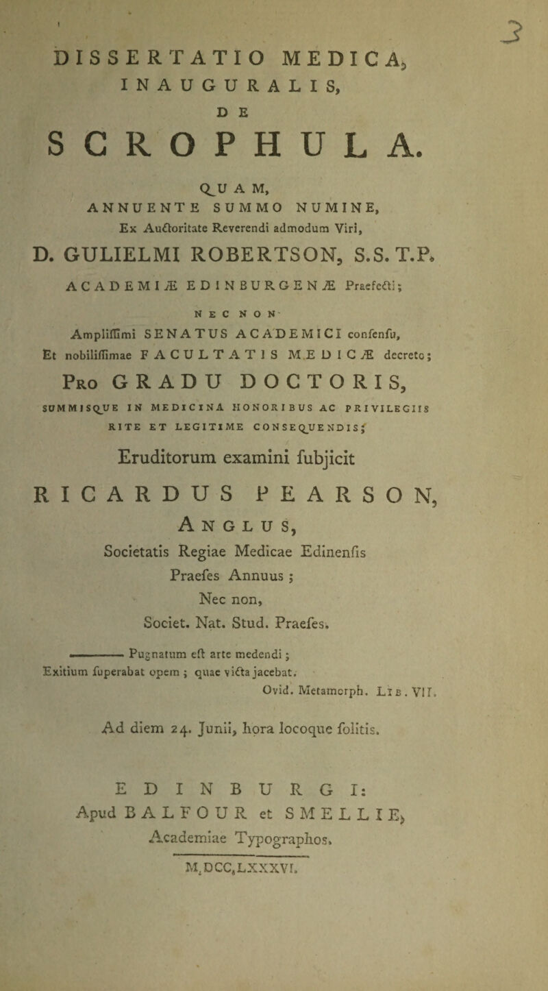 DISSERTATIO MEDICA;, INAUGURALIS, D £ SCROPHULA. Q^U A M, ANNUENTE SUMMO NUMINE, Ex Auttoritate Reverendi admodum Viri, D. GULIELMI ROBERTSON, S.S.T.P, ACADEMI ED1NBURGENJE Presfcfti; NEC N O N' Ampliffimi SENATUS ACADEMICI confenfu. Et nobilillimae FACULTATIS M.E D I C JE decrete; Pro GRADU DOCTORIS, SUMMISQUE IN MEDICINA HONORIBUS AC PRIVILEGIIS RITE ET LEGITIME CONSE Q_U ENDIS( Eruditorum examini fubjicit R I C A R D U S P E A R S O N, A N G L U S, Societatis Regiae Medicae Edinenfis Praefes Annuus ; Nec non, Societ. Nat. Stud. Praefes. ■■ - - Pugnatum eft arte medendi; Exitium fuperabat opem ; quae vitta jacebat. Ovid. Metamcrph. Lib. VII, Ad diem 24. Junii, hora locoque fblitis. EDINBURGI: Apud BALFOUR et S M E L L X E> Academiae Typographos* M^CC.LXXXVI.