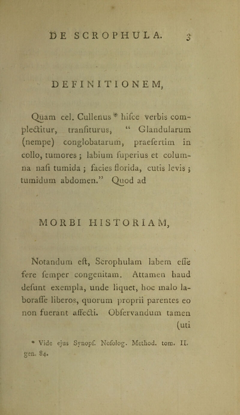 O DEFINITIONEM, Quam cel. Cullenus* hifce verbis com¬ plectitur, tranfiturus, u Glandularum (nempe) conglobatarum, praefertim in collo, tumores ; labium fuperius et colum¬ na nafi tumida ; facies florida, cutis levis ; tumidum abdomen.5' Quod ad MORBI HI STORIAM, Notandum eft, Scrophulam labem efle fere femper congenitam. Attamen haud defunt exempla, unde liquet, hoc malo la- borafle liberos, quorum proprii parentes eo non fuerant affeCti. Obfervandum tamen (uti * Vide ejus Synopf. Nofolog. Method. tora. II. gen. 84,