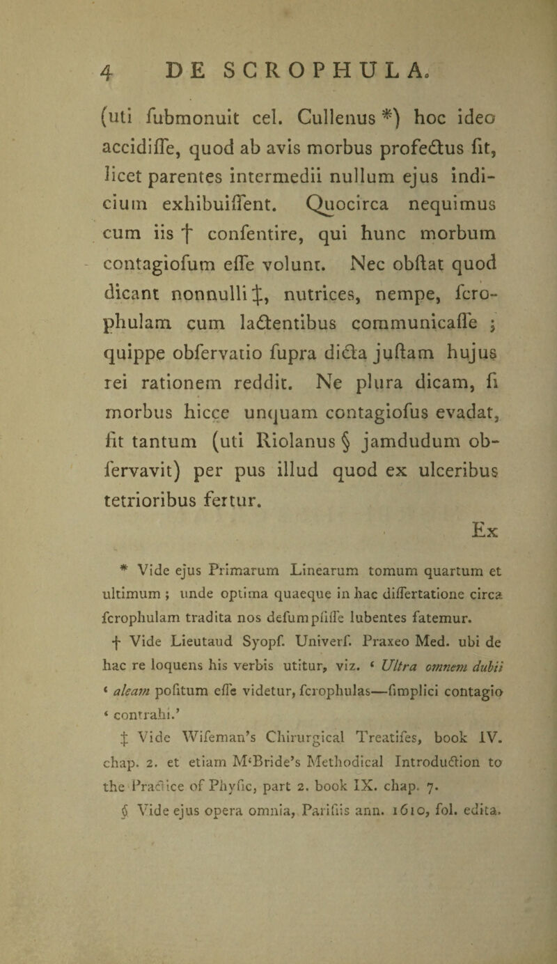 (uti fubmonuit cel. Cullenus hoc ideo accidifle, quod ab avis morbus profedtus fit, licet parentes intermedii nullum ejus indi¬ cium exhibuiffent. Quocirca nequimus cum iis confentire, qui hunc morbum contagiofum efle volunt. Nec obftat quod dicant nonnulli J, nutrices, nempe, fero- phulam cum laflentibus communicafle ; quippe obfervatio fupra di&a juftam hujus rei rationem reddit. Ne plura dicam, fi morbus hicce unquam contagiofus evadat, iit tantum (uti Riolanus § jamdudum ob- fervavit) per pus illud quod ex ulceribus tetrioribus fertur. Ex * Vide ejus Primarum Linearum tomum quartum et ultimum ; unde optima quaeque in hac diflertatione circa fcrophulam tradita nos defumptifle lubentes fatemur. f Vide Lieutaud Syopf. Univerf. Praxeo Med. ubi de hac re loquens his verbis utitur, viz. ‘ Ultra omnt?n dubii ‘ aleam pofitum efle videtur, fcrophulas—flmplici contagio 4 contrahi.’ J Vide Wifeman’s Chirurgical Treatifes, book IV. chap. 2. et etiam M‘Bride’s Methodical Introdu&ion to the Pracftice of Phyfic, part 2. book IX. chap. 7. $ Vide ejus opera omnia, Parifiis ann. 1610, fol. edita.