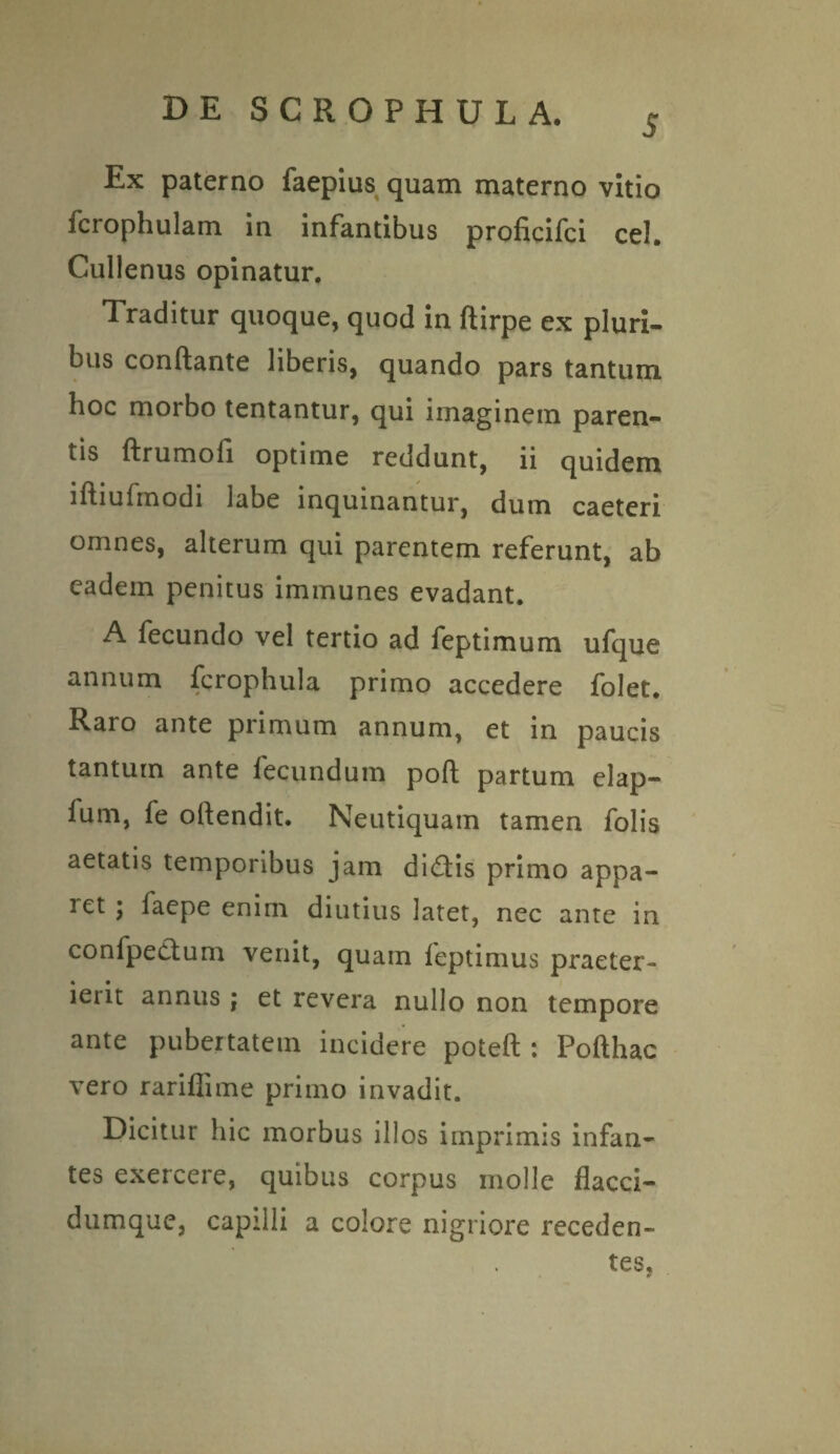 5 Ex paterno faepius quam materno vitio fcrophulam in infantibus proficifci cel. Cullenus opinatur. Traditur quoque, quod in ftirpe ex pluri¬ bus conftante liberis, quando pars tantum hoc morbo tentantur, qui imaginem paren¬ tis ftrumofi optime reddunt, ii quidem iftiufrnodi labe inquinantur, dum caeteri omnes, alterum qui parentem referunt, ab eadem penitus immunes evadant. A fecundo vel tertio ad feptimum ufque annum fcrophula primo accedere folet. Raro ante primum annum, et in paucis tantum ante fecundum poft partum elap- fum, fe oltendit. Neutiquatn tamen Tolis aetatis temporibus jam di£tis primo appa¬ ret ; faepe enim diutius latet, nec ante in confpectum venit, quam feptimus praeter¬ ierit annus ; et revera nullo non tempore ante pubertatem incidere poteft : Pofthac vero rariffime primo invadit. Dicitur hic morbus illos imprimis infan¬ tes exercere, quibus corpus molle flacci- dumque, capilli a colore nigriore receden¬ tes,