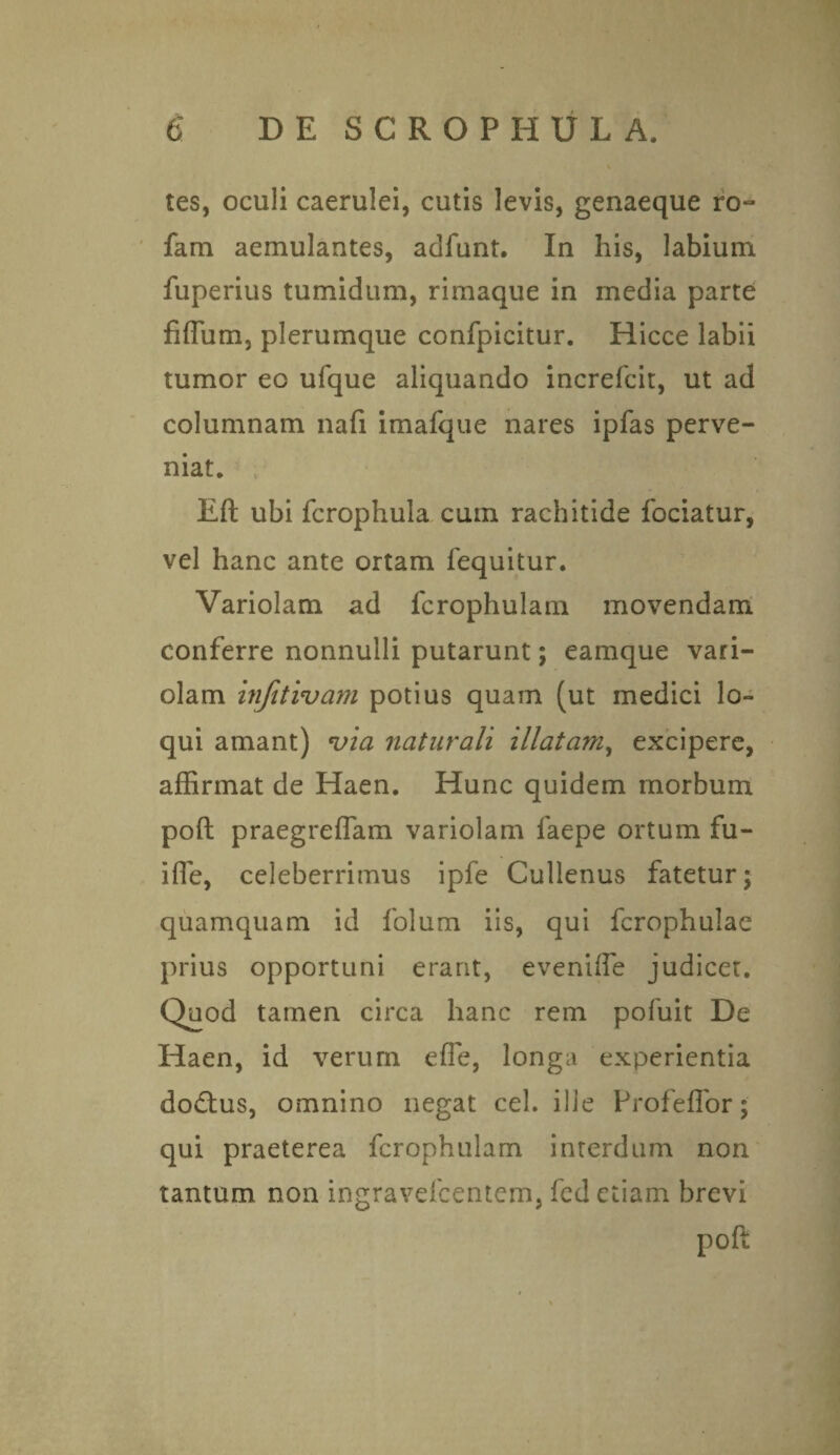 tes, oculi caerulei, cutis levis, genaeque ro- fam aemulantes, adfunt. In his, labium fuperius tumidum, rimaque in media parte fiffum, plerumque confpicitur. Hicce labii tumor eo ufque aliquando increfcit, ut ad columnam nafi imafque nares ipfas perve¬ niat. Eft ubi fcrophula cum rachitide fociatur, vel hanc ante ortam fequitur. Variolam ad fcrophulam movendam conferre nonnulli putarunt; eamque vari¬ olam injitivam potius quam (ut medici lo¬ qui amant) via naturali illatam, excipere, affirmat de Haen. Hunc quidem morbum poft praegreffam variolam faepe ortum fu- ifle, celeberrimus ipfe Cullenus fatetur; quamquam id folum iis, qui fcrophulae prius opportuni erant, eveniffe judicet. Quod tamen circa hanc rem pofuit De Haen, id verum efie, longa experientia dodtus, omnino negat cel. ille Profeflor; qui praeterea fcrophulam interdum non tantum non ingravefcentem, fcd etiam brevi poft