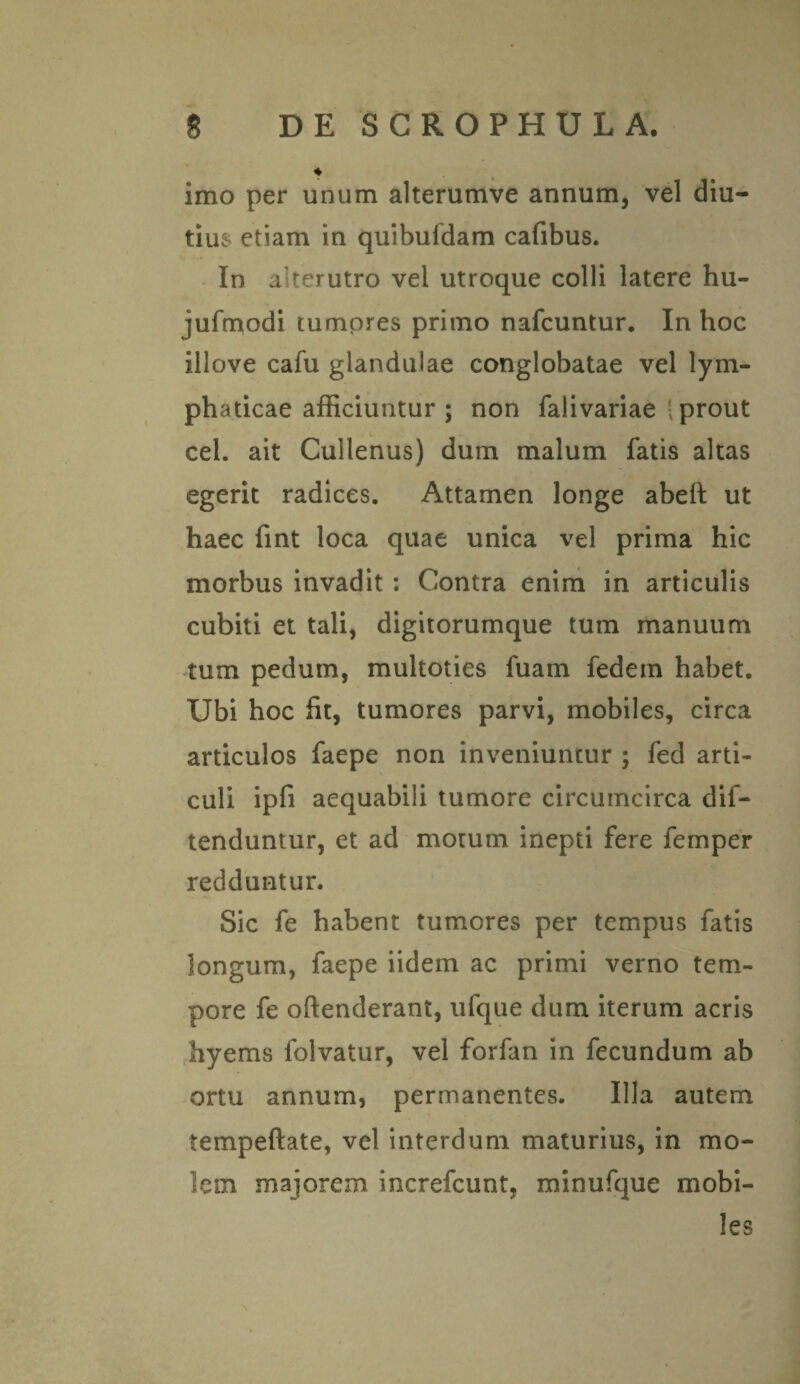 ♦ imo per unum alterumve annum, vel diu¬ tius etiam in quibuldam cafibus. In alterutro vel utroque colli latere hu- jufrpodi tumores primo nafcuntur. In hoc illove cafu glandulae conglobatae vel lym¬ phaticae afficiuntur ; non falivariae • prout cel. ait Cullenus) dum malum fatis altas egerit radices. Attamen longe abeft ut haec fint loca quae unica vel prima hic morbus invadit : Contra enim in articulis cubiti et tali, digitorumque tum manuum tum pedum, multoties fuam fedem habet. Ubi hoc fit, tumores parvi, mobiles, circa articulos faepe non inveniuntur ; fed arti¬ culi ipfi aequabili tumore circumcirca dif- tenduntur, et ad motum inepti fere femper redduntur. Sic fe habent tumores per tempus fatis longum, faepe iidem ac primi verno tem¬ pore fe offenderant, ufque dum iterum acris hyems folvatur, vel forfan in fecundum ab ortu annum, permanentes. Illa autem tempeftate, vel interdum maturius, in mo¬ lem majorem increfcunt, minufque mobi¬ les