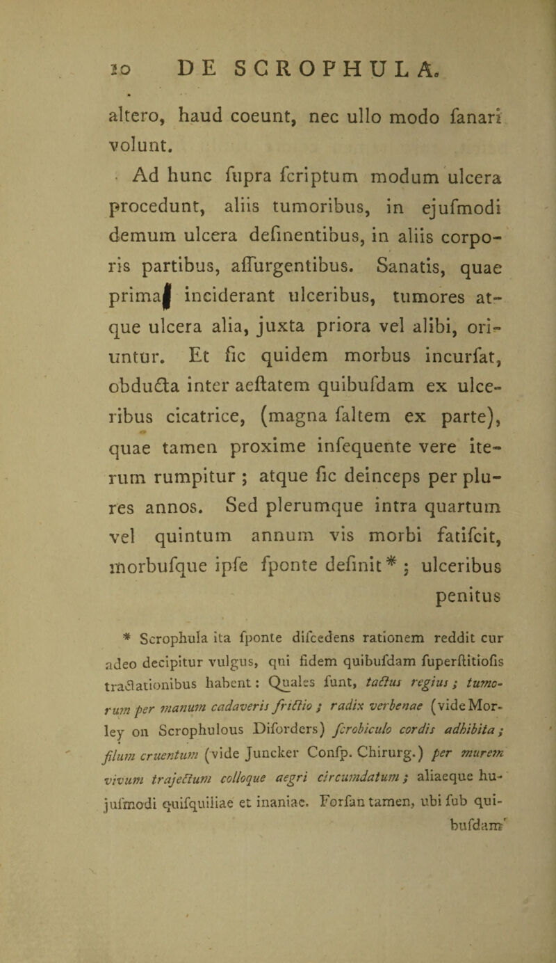 altero, haud coeunt, nec ullo modo fanari volunt. • Ad hunc fupra fcriptum modum ulcera procedunt, aliis tumoribus, in ejufmodi demum ulcera definentibus, in aliis corpo¬ ris partibus, affurgentibus. Sanatis, quae prima| inciderant ulceribus, tumores at¬ que ulcera alia, juxta priora vel alibi, ori¬ untur. Et fic quidem morbus incurfat, obdu£ta inter aeftatem quibufdam ex ulce- ribus cicatrice, (magna faltem ex parte), quae tamen proxime infequente vere ite¬ rum rumpitur ; atque fic deinceps per plu- res annos. Sed plerumque intra quartum vel quintum annum vis morbi fatifcit, morbufque ipfe fponte definit * ; ulceribus penitus I 4 * Scrophula ita fponte difcedens rationem reddit cur adeo decipitur vulgus, qui fidem quibufdam fuperflitiofis tratfationibus habent: Quales funt, tattus regius; tumo¬ rum per manum cadaveris frittio ; radix verbenae (videMor- ley on Scrophulous Diforders) fcrobicido cordis adbibita; filum cruentum (vide Juncker Confp. Chirurg.) per mure?n vivum trajeftum colloque aegri circumdatum; aliaeque hu- jufmodi quifquiiiae et inaniae. Forfan tamen, ubi fub qui- bufdam'