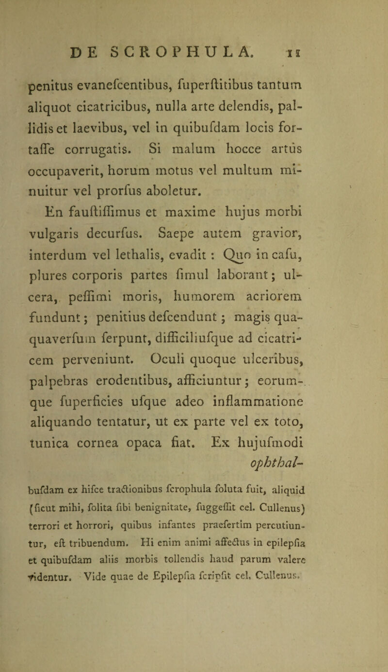 penitus evanefcentibus, fuperftitibus tantum aliquot cicatricibus, nulla arte delendis, pal¬ lidis et laevibus, vel in quibufdam locis for- taffe corrugatis. Si malum hocce artus occupaverit, horum motus vel multum mi¬ nuitur vel prorfus aboletur. En fauftiffimus et maxime hujus morbi vulgaris decurfus. Saepe autem gravior, interdum vel lethalis, evadit : Quo in cafu, plures corporis partes fimul laborant; ul¬ cera, peffimi moris, humorem acriorem fundunt; penitius defcendunt; magis qua- quaverfum ferpunt, difficiliufque ad cicatri¬ cem perveniunt. Oculi quoque ulceribus, palpebras erodentibus, afficiuntur; eorum- que fuperficies ufque adeo inflammatione aliquando tentatur, ut ex parte vel ex toto, tunica cornea opaca fiat. Ex hujufmodi ophthal- bufdam ex hifce tractionibus Jfcrophula foluta fuit, aliquid (ficut mihi, folita fibi benignitate, fuggeffit cel. Cullenus) terrori et horrori, quibus infantes praefertim percutiun¬ tur, eft tribuendum. Hi enim animi affeCtus in epilepfia et quibufdam aliis morbis tollendis haud parum valere •ridentur. Vide quae de Epilepfia fcripfit cel. Cullenus.