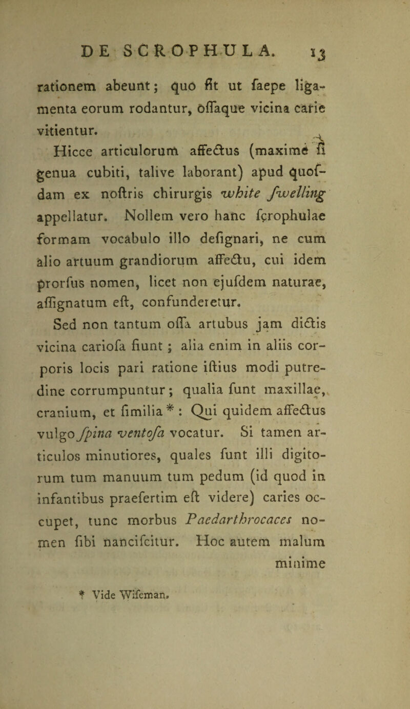 rationem abeunt; quo fit ut faepe liga- menta eorum rodantur, offaque vicina carie vitientur. 4 Hicce articulorum affedus (maxime fi genua cubiti, talive laborant) apud quof- dam ex noftris chirurgis ivhite fwelling appellatur. Nollem vero hanc fcrophulae formam vocabulo illo defignari, ne cum alio artuum grandiorum affedu, cui idem prorfus nomen, licet non ejufdem naturae, affignatum eft, confunderetur. Sed non tantum offa artubus jam didis vicina cariofa fiunt ; alia enim in aliis cor¬ poris locis pari ratione iftius modi putre¬ dine corrumpuntur; qualia funt maxillae,, cranium, et fimilia*: Qui quidem affe&us ■ * « • • V ^ vulgo /pina vento/a vocatur. Si tamen ar¬ ticulos minutiores, quales funt illi digito¬ rum tum manuum tum pedum (id quod in. infantibus praefertim eft videre) caries oc¬ cupet, tunc morbus Paedarthrocaces no¬ men fibi nancifcitur. Hoc autem malum minime * Vide Wifeman. ¥