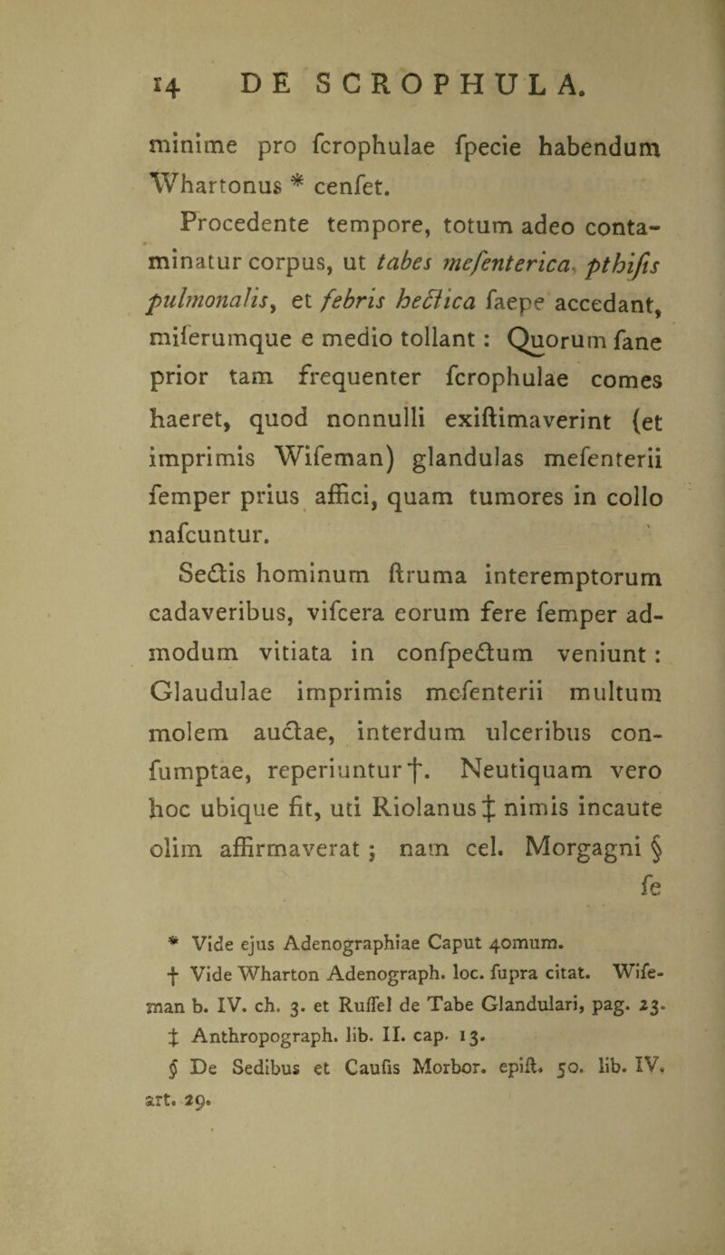 minime pro fcrophulae fjpecie habendum Whartonus * cenfet. Procedente tempore, totum adeo conta- m. minatur corpus, ut tabes mefenterica pthifis pulmonalisy et febris heftica faepe accedant, miferumque e medio tollant : Quorum fane prior tam frequenter fcrophulae comes haeret, quod nonnulli exiftimaverint {et imprimis Wifeman) glandulas mefenterii femper prius affici, quam tumores in collo nafcuntur. Sedis hominum ftruma interemptorum cadaveribus, vifcera eorum fere femper ad¬ modum vitiata in confpedum veniunt : Glaudulae imprimis mefenterii multum molem audae, interdum ulceribus con- fumptae, reperiuntur f. Neutiquam vero hoc ubique fit, uti Riolanus J nimis incaute olim affirmaverat ; nam cel. Morgagni § fe * Vide ejus Adenographiae Caput 4omum. f Vide Wharton Adenograph. loc. fupra citat. Wife- jnan b. IV. ch. 3. et RufTel de Tabe Glandulari, pag. 23. % Anthropograph. lib. II. cap. 13. § De Sedibus et Caufis Morbor. epift. 50. lib. IV. art. 29.