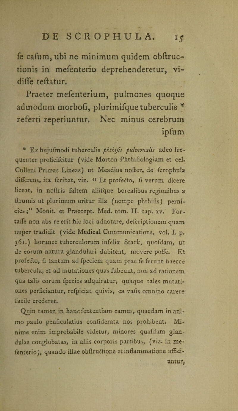 fe cafum, ubi ne minimum quidem obftruo tionis in mefenterio deprehenderetur, vi- difle teflatur. Praeter mefenterium, pulmones quoque admodum morbofi, plurimifque tuberculis * referti reperiuntur. Nec minus cerebrum ipfum * Ex hujufmodi tuberculis phthijis pulmonalis adeo fre¬ quenter proficifcitur (vide Morton Phthifiologiam et ceL Culleni Primas Lineas) ut Meadius noder, de fcrophula differens, ita fcribat, viz. “ Et profe&o, fi verum dicere liceat, in noftris faltem aliifque borealibus regionibus a ftrumis ut plurimum oritur illa (nempe phthifis) perni¬ cies Monit. et Praecept. Med. tom. II. cap. xv. For- taffe non abs re erit hic loci adnotare, defcriptionem quam nuper tradidit (vide Medical Communications, vol. I. p. 361.) horunce tuberculorum infelix Stark, quofdam, ut de eorum natura glandulari dubitent, movere poffe. Et profe&o, fi tantum ad fpeciem quam prae fe ferunt haecce tubercula, et ad mutationes quas fubeunt, non ad rationem qua talis eorum fpecies adquiratur, quaque tales mutati¬ ones perficiantur, refpiciat quivis, ea vafis omnino carere facile crederet. Qmn tamen in hanc fententiam eamus, quaedam in ani¬ mo paulo penficulatius confiderata nos prohibent. Mi¬ nime enim improbabile videtur, minores quafd.im glam dulas conglobatas, in aliis corporis partibm, (viz. in me¬ fenterio), quando illae obflru&ione et inflammatione affici¬ untur,