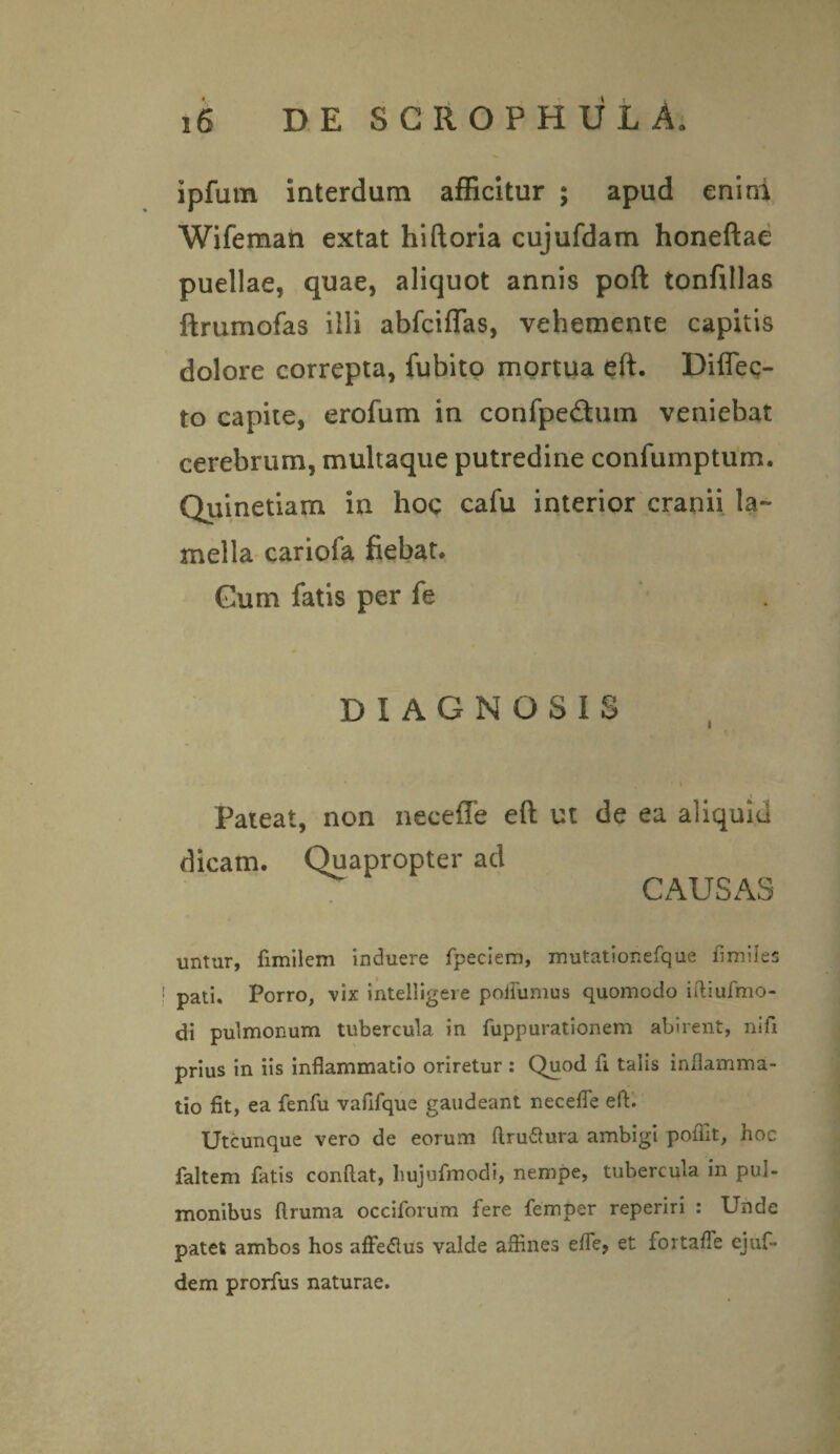 ipfutn interdum afficitur ; apud enini Wifeman extat hiftoria cujufdam honeftae puellae, quae, aliquot annis poft tonfillas ftrumofas illi abfciflas, vehemente capitis dolore correpta, fubito mortua eft. Diflec- to capite, erofum in confpedmm veniebat cerebrum, multaque putredine confumptum. Quinetiam in hoc cafu interior cranii la¬ mella cariofa fiebat. Gum fatis per fe DIAGNOSIS Pateat, non neceffe eft ut de ea aliquid dicam. Quapropter ad CAUSAS untur, fimilem induere fpeciem, mutationefque fimiles pati. Porro, vix intelligere poifumus quomodo iitiufmo- di pulmonum tubercula, in fuppurationem abirent, nifi prius in iis inflammatio oriretur : Quod fi talis inflamma¬ tio fit, ea fenfu vafifque gaudeant necefle eft. Utcunque vero de eorum ftru&ura ambigi poflit, hoc faltem fatis conftat, hujufmodi, nempe, tubercula in pul¬ monibus flruma occiforum fere femper reperiri : Unde patet ambos hos affedlus valde affines effe, et fortaffe ejuf- dem prorfus naturae.