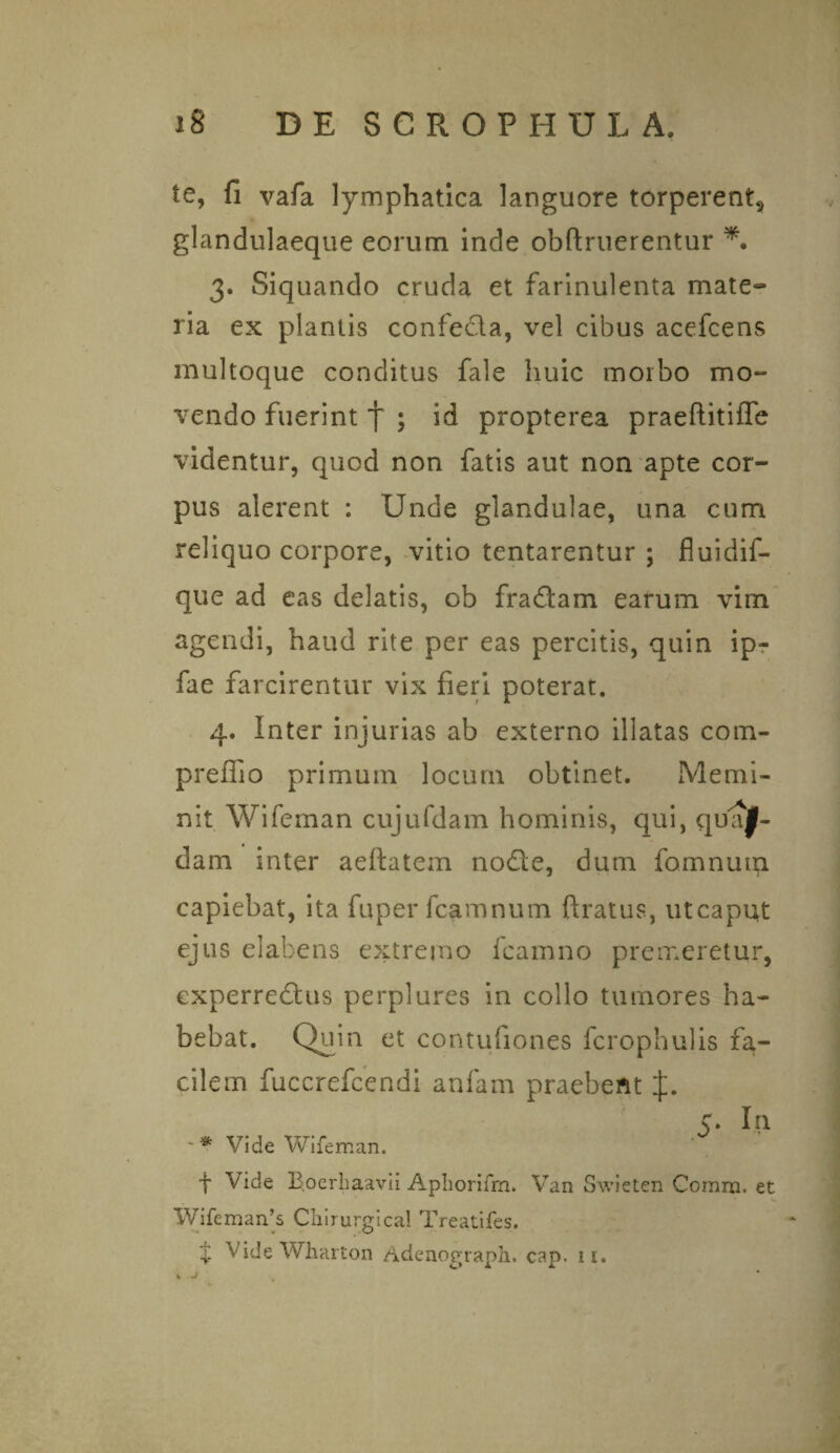 te, fi vafa lymphatica languore torperent, glandulaeque eorum inde obftruerentur *. 3. Siquando cruda et farinulenta mate¬ ria ex plantis confeda, vel cibus acefcens multoque conditus fale huic morbo mo¬ vendo fuerint f ; id propterea praeftitiffe videntur, quod non fatis aut non apte cor¬ pus alerent : Unde glandulae, una cum reliquo corpore, vitio tentarentur ; fluidif- que ad eas delatis, ob fraflam earum vim agendi, haud rite per eas percitis, quin ipr fae farcirentur vix fieri poterat. 4. Inter injurias ab externo illatas com- preffio primuin locum obtinet. Memi¬ nit Wifeman cujufdam hominis, qui, quaf- dam inter aeftatem nodle, dum fomnutn capiebat, ita fuperfcamnum ftratus, utcaput ejus elabens extremo fcamno premeretur, experredlus perplures in collo tumores ha¬ bebat. Quin et contufiones fcrophulis fa¬ cilem fuccrefcendi anfam praebent f. 5. In -* Vide Wifeman. t Vide Eoerhaavii Aphorifm. Van Swieten Comrn. et Wifeman’s Chirurgical Treatifes. t Vide Wharton Adenograph. cap. 11.