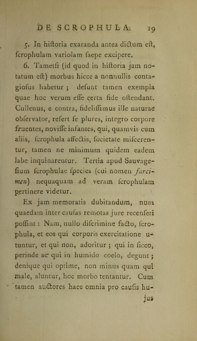 5. In hiftoria exaranda antea didlum eft, fcrophulam variolam faepe excipere. 6. Tametfi (id quod in hiftoria jam no¬ tatum eft) morbus hicce a nonnullis conta» giofus habetur ; defunt tamen exempla quae hoc verum effe certa fide oftendant. Cullenus, e contra, fideliffimus ille naturae obfervator, refert fe plures, integro corpore fruentes, novifle infantes, qui, quamvis cum aliis, fcrophula affedis, focietate mifceren- tur, tamen ne minimum quidem eadem labe inquinarentur. Tertia apud Sauvage- fium fcrophulae ipecies (cui nomen farci- meri) nequaquam ad veram fcrophulam pertinere videtur. Ex jam memoratis dubitandum, nuni quaedam inter caulas remotas jure recenferi poffint : Nam, nullo difcrimine fado, fcro¬ phula, et eos qui corporis exercitatione u~ tuntur, et qui non, adoritur ; qui in ficco, perinde ac* qui in humido coelo, degunt ; denique qui optime, non minus quam qui fnale, aluntur, hoc morbo tentantur. Cura ' tamen auditores haec omnia pro caufis hu- jua